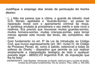Justifique o emprego dos sinais de pontuação do trecho
abaixo:
• (...) Não me parece que a vítima, o guarda de trânsito José
G.D. Morais, apelidado o ´Guarda-Sorriso`, só possa ter
reparação moral com o apenamento criminal da moça.
A sentença anulada já proclamara o seu mérito e esta nova o
reafirma. Era preciso que houvesse muitos guardas-sorriso,
muitos homens-sorriso, muitas crianças-sorriso, para tornar
menos agreste este mundo tão tenso, tão competitivo, tão
cruel.
• Com fundamento no art. 5º da Lei de Introdução ao Código
Civil, que invoco expressamente (art. 381, inciso IV, do Código
de Processo Penal), lei, como é sabido, extensível a todas as
esferas do Direito - dispositivo que permite ao juiz realizar
amplamente a interpretação teológica de todo e qualquer
preceito legal - ABSOLVO Argentina R.M. da imputação que
lhe foi feita“.
(HERKENHOFF, João Baptista. Introdução ao Direito: abertura para o mundo do direito,
síntese de princípios fundamentais. Rio de Janeiro, Thex, 2006, p. 355-356)
 