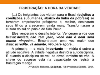 FRUSTRAÇÃO: A HORA DA VERDADE
(...) Os imigrantes que vieram para o Brasil (sujeitos a
condições subumanas, abaixo da linha da pobreza) se
tornaram empresários prósperos e, melhor, ensinaram
seus filhos a crescerem ainda mais. Transformaram a
cultura do sul do país e de São Paulo.
Eles venceram o desafio interior. Venceram a voz que
falava: desista, não tem jeito, você não é nem será
nunca ninguém... Encontraram uma voz maior que
dizia: acredite, vá adiante, não pare agora...
A primeira — e mais importante — vitória é sobre a
atitude negativa. A atitude negativa destrói a autodisciplina.
E quando a disciplina se vai, os alvos também se vão. A
chave do sucesso está na capacidade de resistir à
frustração maciça.
AYLMER, Roberto. Escolhas. RJ: Proclama Editora. 2001.
 