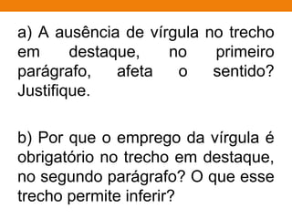 a) A ausência de vírgula no trecho
em destaque, no primeiro
parágrafo, afeta o sentido?
Justifique.
b) Por que o emprego da vírgula é
obrigatório no trecho em destaque,
no segundo parágrafo? O que esse
trecho permite inferir?
 
