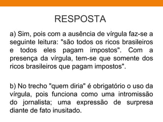 RESPOSTA
a) Sim, pois com a ausência de vírgula faz-se a
seguinte leitura: "são todos os ricos brasileiros
e todos eles pagam impostos". Com a
presença da vírgula, tem-se que somente dos
ricos brasileiros que pagam impostos".
b) No trecho "quem diria" é obrigatório o uso da
vírgula, pois funciona como uma intromissão
do jornalista; uma expressão de surpresa
diante de fato inusitado.
 