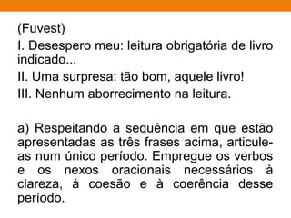 (Fuvest)
I. Desespero meu: leitura obrigatória de livro
indicado...
II. Uma surpresa: tão bom, aquele livro!
III. Nenhum aborrecimento na leitura.
a) Respeitando a sequência em que estão
apresentadas as três frases acima, articule-
as num único período. Empregue os verbos
e os nexos oracionais necessários à
clareza, à coesão e à coerência desse
período.
 