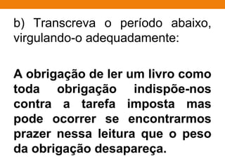 b) Transcreva o período abaixo,
virgulando-o adequadamente:
A obrigação de ler um livro como
toda obrigação indispõe-nos
contra a tarefa imposta mas
pode ocorrer se encontrarmos
prazer nessa leitura que o peso
da obrigação desapareça.
 