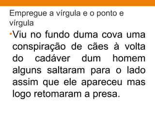 Empregue a vírgula e o ponto e
vírgula
•Viu no fundo duma cova uma
conspiração de cães à volta
do cadáver dum homem
alguns saltaram para o lado
assim que ele apareceu mas
logo retomaram a presa.
 