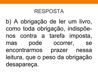 RESPOSTA
b) A obrigação de ler um livro,
como toda obrigação, indispõe-
nos contra a tarefa imposta,
mas pode ocorrer, se
encontrarmos prazer nessa
leitura, que o peso da obrigação
desapareça.
 