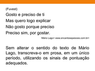 (Fuvest)
Gosto e preciso de ti
Mas quero logo explicar
Não gosto porque preciso
Preciso sim, por gostar.
Mário Lago< www.encantosepaixoes.com.br>
Sem alterar o sentido do texto de Mário
Lago, transcreva-o em prosa, em um único
período, utilizando os sinais de pontuação
adequados.
 