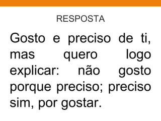 RESPOSTA
Gosto e preciso de ti,
mas quero logo
explicar: não gosto
porque preciso; preciso
sim, por gostar.
 