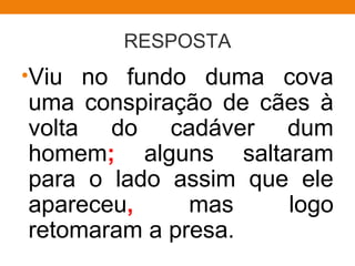 RESPOSTA
•Viu no fundo duma cova
uma conspiração de cães à
volta do cadáver dum
homem; alguns saltaram
para o lado assim que ele
apareceu, mas logo
retomaram a presa.
 