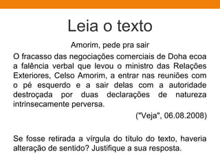 Leia o texto
Amorim, pede pra sair
O fracasso das negociações comerciais de Doha ecoa
a falência verbal que levou o ministro das Relações
Exteriores, Celso Amorim, a entrar nas reuniões com
o pé esquerdo e a sair delas com a autoridade
destroçada por duas declarações de natureza
intrinsecamente perversa.
("Veja", 06.08.2008)
Se fosse retirada a vírgula do título do texto, haveria
alteração de sentido? Justifique a sua resposta.
 