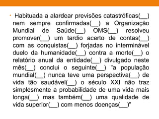 • Habituada a alardear previsões catastróficas(__)
nem sempre confirmadas(__) a Organização
Mundial de Saúde(__) OMS(__) resolveu
promover(__) um tardio acerto de contas(__)
com as conquistas(__) forjadas no interminável
duelo da humanidade(__) contra a morte(__) o
relatório anual da entidade(__) divulgado neste
mês(__) conclui o seguinte(__) "a população
mundial(__) nunca teve uma perspectiva(__) de
vida tão saudável(__) o século XXI não traz
simplesmente a probabilidade de uma vida mais
longa(__) mas também(__) uma qualidade de
vida superior(__) com menos doenças(__)"
 