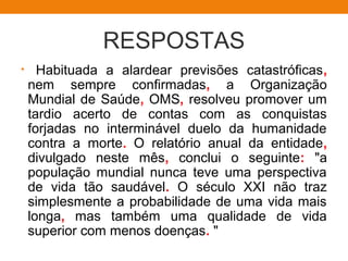 RESPOSTAS
• Habituada a alardear previsões catastróficas,
nem sempre confirmadas, a Organização
Mundial de Saúde, OMS, resolveu promover um
tardio acerto de contas com as conquistas
forjadas no interminável duelo da humanidade
contra a morte. O relatório anual da entidade,
divulgado neste mês, conclui o seguinte: "a
população mundial nunca teve uma perspectiva
de vida tão saudável. O século XXI não traz
simplesmente a probabilidade de uma vida mais
longa, mas também uma qualidade de vida
superior com menos doenças. "
 