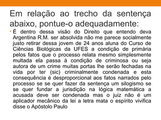 Em relação ao trecho da sentença
abaixo, pontue-o adequadamente:
• É dentro dessa visão do Direito que entendo deva
Argentina R.M. ser absolvida não me parece socialmente
justo retirar dessa jovem de 24 anos aluna do Curso de
Ciências Biológicas da UFES a condição de primária
pelos fatos que o processo relata mesmo simplesmente
multada ela passa à condição de criminosa ou seja
autora de um crime muitas portas lhe serão fechadas na
vida por ter (sic) criminalmente condenada e esta
consequência é desproporcional aos fatos narrados pelo
processo se se quer fazer da sentença um silogismo se
se quer fundar a jurisdição na lógica matemática a
acusada deve ser condenada mas o juiz não é um
aplicador mecânico da lei a letra mata o espírito vivifica
disse o Apóstolo Paulo
 