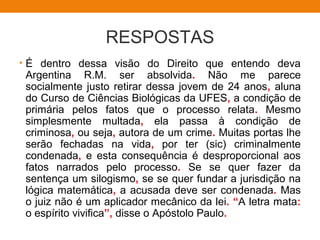 RESPOSTAS
• É dentro dessa visão do Direito que entendo deva
Argentina R.M. ser absolvida. Não me parece
socialmente justo retirar dessa jovem de 24 anos, aluna
do Curso de Ciências Biológicas da UFES, a condição de
primária pelos fatos que o processo relata. Mesmo
simplesmente multada, ela passa à condição de
criminosa, ou seja, autora de um crime. Muitas portas lhe
serão fechadas na vida, por ter (sic) criminalmente
condenada, e esta consequência é desproporcional aos
fatos narrados pelo processo. Se se quer fazer da
sentença um silogismo, se se quer fundar a jurisdição na
lógica matemática, a acusada deve ser condenada. Mas
o juiz não é um aplicador mecânico da lei. “A letra mata:
o espírito vivifica”, disse o Apóstolo Paulo.
 
