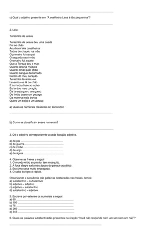............................................................................................................................................

c) Qual o adjetivo presente em ―A ovelhinha Lana é tão pequenina‖?

...........................................................................................................................................

2. Leia:

Teresinha de Jesus

Terezinha de Jesus deu uma queda
Foi ao chão
Acudiram três cavalheiros
Todos de chapéu na mão
O primeiro foi seu pai
O segundo seu irmão
O terceiro foi aquele
Que a Tereza deu a mão
Quanta laranja madura
Quanto limão pelo chão
Quanto sangue derramado
Dentro do meu coração
Terezinha levantou-se
Levantou-se lá do chão
E sorrindo disse ao noivo
Eu te dou meu coração
Da laranja quero um gomo
Do limão quero um pedaço
Da morena mais bonita
Quero um beijo e um abraço

a) Quais os numerais presentes no texto lido?

...........................................................................................................................................

..
b) Como se classificam esses numerais?

............................................................................................................................................

3. Dê o adjetivo correspondente a cada locução adjetiva.

a) de pai .........................................................
b) de guerra.....................................................
c) de irmão......................................................
d) de anjo........................................................
e) de águia.......................................................

4. Observe as frases a seguir:
1. O mundo é tão esquisito: tem mosquito.
2. A foca alegre salta nas águas do parque aquático.
3. Era uma casa muito engraçada.
4. O salto do tigre é rápido.

Observando a sequência das palavras destacadas nas frases, temos:
a) substantivo – substantivo
b) adjetivo – adjetivo
c) adjetivo – substantivo
d) substantivo - adjetivo

5. Escreva por extenso os numerais a seguir:
a) 65 .............................................................................
b) 150 ...........................................................................
c) 78 .............................................................................
d) 260 ............................................................................
e) 345 ............................................................................

6. Quais as palavras substantivadas presentes na oração ―Você não responde nem um sim nem um não‖?

............................................................................................................................
 