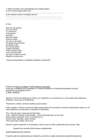 7. Retire os artigos e dê a classificação nas orações abaixo:
a) Uma criança vagava pelas ruas.
.............................................................................................................................
b) Os meninos corriam na estação de trem.
............................................................................................................................
.............................................................................................................................


8. Leia.

Hoje um anjo pousou
em meus olhos:
eu caminhava,
e de repente,
tudo ficou
tão leve e alado,
havia em todos,
nas ruas e nas casas,
um desejo de querer bem,
de repartir o pão,
de inventar jardins
e gestos delicados.
Todos amavam todos
numa ciranda infinita,
que dava a volta no mundo
fazendo um anel de luz.

· Quais as preposições e contrações presentes no texto lido?




Postado por Dora S. N. Mayer às 20:20 Nenhum comentário:
Enviar por e-mailBlogThis!Compartilhar no TwitterCompartilhar no FacebookCompartilhar no Orkut
quarta-feira, 24 de agosto de 2011
7º ANO - APOSTO


Aposto é o termo da oração que se refere a um substantivo, a um pronome ou a uma oração, para explicá-los,
ampliá-los, resumi-los ou identificá-los.

―Nossa terra, o Brasil, carece de políticas sociais sérias‖.

Entre o aposto e o termo a que ele se refere quase sempre há uma pausa, marcada na escrita pela vírgula, ou, em
casos especiais, por dois-pontos, travessão ou parênteses.

Titio, irmão de papai, chega hoje de São Paulo.
Tudo – alegrias, tristezas, preocupações – ficava estampado logo no seu rosto.
Duas coisas o encorajam, a fé e a confiança em si.
Cinema, rádio ,televisão, nada o divertia.
Tirou duas notas a saber: oito e nove.

Quando o aposto especifica ou individualiza o termo a que se refere, geralmente não há pausa. Veja:

               Àquela hora a avenida Recife estava congestionada.

MORFOSSINTAXE DO APOSTO

O aposto pode ser representado por substantivo, pronome e oração subordinada substantiva(apositiva):
 