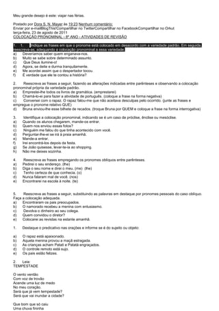 Meu grande desejo é este: viajar nas férias.

Postado por Dora S. N. Mayer às 19:23 Nenhum comentário:
Enviar por e-mailBlogThis!Compartilhar no TwitterCompartilhar no FacebookCompartilhar no Orkut
terça-feira, 23 de agosto de 2011
COLOCAÇÃO PRONOMINAL - 8º ANO - ATIVIDADES DE REVISÃO

1. 1.     Indique as frases em que o pronome está colocado em desacordo com a variedade padrão. Em seguida,
reescreva-as, adequando a colocação pronominal a essa variedade.
a)   Deveríamos saber quem enganava-nos.
b)   Muito se sabe sobre determinado assunto.
c)    Que Deus ilumine-o!
d)   Agora, se deite e durma tranquilamente.
e)   Me acordei assim que o despertador tocou.
f)   É verdade que ele te contou a história?

2.   Reescreva as frases a seguir, fazendo as alterações indicadas entre parênteses e observando a colocação
pronominal própria da variedade padrão.
a)   Emprestei-lhe todos os livros de gramática. (emprestarei)
b)   Chamá-lo-ei para fazer a atividade de português. (coloque a frase na forma negativa)
c)   Conversei com o rapaz. O rapaz falou-me que não aceitava desculpas pelo ocorrido. (junte as frases e
empregue o pronome relativo QUE)
d)   Bruna enviou-lhe esse bilhete de recados. (troque Bruna por QUEM e coloque a frase na forma interrogativa)

3.    Identifique a colocação pronominal, indicando se é um caso de próclise, ênclise ou mesóclise.
a)   Quando os alunos chegarem, mande-os entrar.
b)   Quem nos enviou essas fotos?
c)    Ninguém me falou do que tinha acontecido com você.
d)   Perguntar-lhe-ei se irá à praia amanhã.
e)   Mande-a entrar.
f)   Irei encontrá-los depois da festa.
g)   Se João quisesse, levar-te-ia ao shopping.
h)   Não me deixes sozinha.

4.   Reescreva as frases empregando os pronomes oblíquos entre parênteses.
a)   Pedirei o seu endereço. (lhe)
b)   Diga o seu nome e direi o meu. (me) (lhe)
c)   Tenho certeza de que conhecia. (o)
d)   Nunca falaram mal de você. (nos)
e)   Encontrarei na escola à noite. (te)


5.    Reescreva as frases a seguir, substituindo as palavras em destaque por pronomes pessoais do caso oblíquo.
Faça a colocação adequada.
a)   Encontraram os pais preocupados.
b)   O namorado recebeu a menina com entusiasmo.
c)    Devolva o dinheiro ao seu colega.
d)   Quem convidou o diretor?
e)   Colocarei as revistas na estante amanhã.

1.   Destaque o predicativo nas orações e informe se é do sujeito ou objeto:

a)   O rapaz está apaixonado.
b)   Aquela menina provou a maçã estragada.
c)   As crianças acham Patati e Patatá engraçados.
d)   O controle remoto está sujo.
e)   Os pais estão felizes.

2.  Leia:
TEMPESTADE

O vento ventão
Com voz de trovão
Acende uma luz de medo
No meu coração.
Será que já vem tempestade?
Será que vai inundar a cidade?

Que bom que só caiu
Uma chuva fininha
 