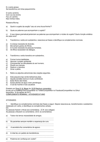 E o vento grosso
Se transformou em brisa pequenininha.

O vento ventinho
Com voz de sininho
Faz um carinho
Nas minhas mãos.

Roseana Murray

a)       Qual é o sujeito da oração ―caiu só uma chuva fininha‖?

b)       Quais as palavras que acompanham o sujeito?

c)   A que classe gramatical pertencem as palavras que acompanham o núcleo do sujeito? Qual a função sintática
de cada uma?

3.      Transforme o verbo em substantivo, reescreva as frases e identifique os complementos nominais.

a)      A criança necessita de diversão.
b)      Ela sempre gostou de filmes.
c)      O mundo necessita de pessoas honestas.
d)      Os filhos necessitam de diálogos.


4.      Transforme o verbo transitivo em substantivo.

a)      Formar turma habilitadas.
b)      Aprovar o projeto ambiental.
c)      Compreender as dificuldades do ser humano.
d)      Divertir as crianças.
e)      Destruir a natureza.
f)      Amar a pátria.

5.      Retire os adjuntos adnominais das orações seguintes.

a)      Esta pequena loja vende belíssimas jóias.
b)      Aquela sandália branca é muito confortável.
c)      Estas flores são lindas.
d)      Essas plantas de água criam pernilongos.
e)      O sol da manhã é mais saudável.

Postado por Dora S. N. Mayer às 19:29 Nenhum comentário:
Enviar por e-mailBlogThis!Compartilhar no TwitterCompartilhar no FacebookCompartilhar no Orkut
terça-feira, 16 de agosto de 2011
COMPLEMENTO NOMINAL - ATIVIDADES 8º ANO


ATIVIDADES

1.    Identifique os complementos nominais das frases a seguir. Depois reescreva-as, transformando o substantivo
destacado em verbo, e identifique os complementos verbais.
EX:
As pessoas fizeram críticas aos comentários. (C.N: aos colegas)
As pessoas criticaram os comentários. (O.D: os comentários)

a)       Todos nós temos necessidade de amigos.
......................................................................................................
......................................................................................................
b)       Os pacientes sempre mantêm a esperança de cura.
......................................................................................................
......................................................................................................
c)        A secretária fez comentários de agravo.
......................................................................................................
......................................................................................................
d)       A mãe fez um pedido de transferência.
......................................................................................................
......................................................................................................
e)       Podemos ter confiança em vocês?
......................................................................................................
 