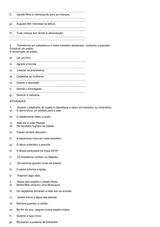 ......................................................................................................
f)       Aquele filme é interessante para as crianças.
......................................................................................................
......................................................................................................
g)       Augusto têm interesse na leitura.
......................................................................................................
......................................................................................................
h)       Toda criança tem direito à alimentação.
......................................................................................................
......................................................................................................

2.    Transforme em substantivo o verbo transitivo destacado, conforme o exemplo:
Construir um prédio.
A construção do prédio.

a)       Ler um livro.
......................................................................................................
b)       Agredir a torcida.
......................................................................................................
c)        Libertar os prisioneiros.
......................................................................................................
d)       Cadastrar as mulheres.
......................................................................................................
e)       Cassar o deputado.
......................................................................................................
f)       Demitir o empregado.
......................................................................................................
g)       Destruir a natureza.
.........................................
ATIVIDADES

1.       Separe o predicado do sujeito e classifique o verbo em transitivo ou intransitivo.
a)       O aluno levou um estilete para a sala.

b)       O adolescente bateu a porta.

c)       Não irei a João Pessoa.
d)       Os bandidos fugiram da cidade.

e)       Casais sempre discutem.

f)       A esperança mora em cada brasileiro.

g)       O aluno entendeu o assunto.

h)       O Brasil participará da Copa 2014?

i)       Os brasileiros confiam na Seleção.

j)       Os meninos gostam muito de futebol.

k)      O padre reforma a Igreja.

l)       Viajaram logo cedo.

2.       Retire das orações o objeto direto.
a)       Minha filha comprou uma blusa azul.

b)       Os caçadores armaram a rede sob as árvores.

c)       Josefa trocou a água das plantas.

d)       Mariana guardou o celular.

e)       No fim de ano, rasguei muitos papéis inúteis.

f)       Quebrei a taça nova.

g)       Roubaram a pulseira de brilhantes.
 