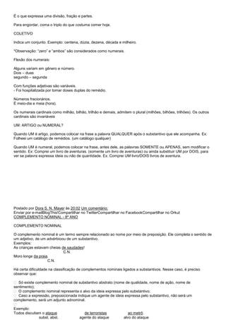 É o que expressa uma divisão, fração e partes.

Para engordar, coma o triplo do que costuma comer hoje.

COLETIVO

Indica um conjunto. Exemplo: centena, dúzia, dezena, década e milheiro.

*Observação: ―zero‖ e ―ambos‖ são considerados como numerais.

Flexão dos numerais:

Alguns variam em gênero e número.
Dois – duas
segundo – segunda

Com funções adjetivas são variáveis.
- Foi hospitalizada por tomar doses duplas do remédio.

Números fracionários.
É meio-dia e meia (hora).

Os numerais cardinais como milhão, bilhão, trilhão e demais, admitem o plural (milhões, bilhões, trilhões). Os outros
cardinais são invariáveis

UM: ARTIGO ou NUMERAL?

Quando UM é artigo, podemos colocar na frase a palavra QUALQUER após o substantivo que ele acompanha. Ex:
Folheei um catálogo de remédios. (um catálogo qualquer)

Quando UM é numeral, podemos colocar na frase, antes dele, as palavras SOMENTE ou APENAS, sem modificar o
sentido. Ex: Comprei um livro de aventuras. (somente um livro de aventuras) ou ainda substituir UM por DOIS, para
ver se palavra expressa ideia ou não de quantidade. Ex: Comprei UM livro/DOIS livros de aventura.




Postado por Dora S. N. Mayer às 20:02 Um comentário:
Enviar por e-mailBlogThis!Compartilhar no TwitterCompartilhar no FacebookCompartilhar no Orkut
COMPLEMENTO NOMINAL - 8º ANO

COMPLEMENTO NOMINAL

O complemento nominal é um termo sempre relacionado ao nome por meio de preposição. Ele completa o sentido de
um adjetivo, de um advérbioou de um substantivo.
Exemplos:
As crianças estavam cheias de saudades!
                            C.N.
Moro longe da praia.
                   C.N.

Há certa dificuldade na classificação de complementos nominais ligados a substantivos. Nesse caso, é preciso
observar que:

 Só existe complemento nominal de substantivo abstrato (nome de qualidade, nome de ação, nome de
sentimento);
 O complemento nominal representa o alvo da ideia expressa pelo substantivo;
 Caso a expressão, preposicionada indique um agente de ideia expressa pelo substantivo, não será um
complemento, será um adjunto adnominal.

Exemplo:
Todos discutiam o ataque               de terroristas           ao metrô.
              subst. abst.          agente do ataque         alvo do ataque
 