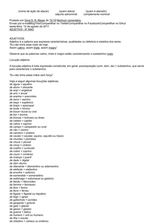 (nome de ação de atacar)          (quem ataca)           (quem é atacado)
                                      adjunto adnominal       complemento nominal

Postado por Dora S. N. Mayer às 19:19 Nenhum comentário:
Enviar por e-mailBlogThis!Compartilhar no TwitterCompartilhar no FacebookCompartilhar no Orkut
sexta-feira, 12 de agosto de 2011
ADJETIVO - 6º ANO


ADJETIVOS
Adjetivo é a palavra que expressa características, qualidades ou defeitos) e estados dos seres.
―Eu não tinha esse rosto de hoje,
Assim calmo, assim triste, assim magro‖

Observe que as palavras calmo, triste e magro estão caracterizando o substantivo rosto.

Locução adjetiva

A locução adjetiva é toda expressão constituída, em geral, porpreposição (com, sem, de) + substantivo, que serve
para caracterizar o substantivo.

―Eu não tinha estas mãos sem força‖

Veja a seguir algumas locuções adjetivas:
de águia = aquilino
de aluno = discente
de anjo = angelical
de ano = anual
de aranha = aracnídeo
de asno = asinino
de baço = esplênico
de bispo = episcopal
de bode = hircino
de boca= bucal ou oral
de boi = bovino
de bronze = brônzeo ou êneo
de cabelo = capilar
de cabra = caprino
de campo = campestre ou rural
de cão = canino
de carneiro = arietino
de cavalo = cavalar, equino, equídio ou hípico
de chumbo = plúmbeo
de chuva = pluvial
de cinza = cinéreo
de coelho = cunicular
de cobre = cúprico
de couro = coriáceo
de criança = pueril
de dedo = digital
de dia= diurno
de diamante = diamantino ou adamantino
de elefante = elefantino
de enxofre = sulfúrico
de esmeralda = esmeraldino
de estômago = estomacal ou gástrico
de falcão = falconídeo
de farinha = farináceo
de fera = ferino
de ferro = férreo
de fígado = figadal ou hepático
de fogo = ígneo
de gafanhoto = acrídeo
de garganta = gutural
de gelo = glacial
de gesso = gípseo
de guerra = bélico
de homem = viril ou humano
de ilha = insular
de intestino = celíaco ou entérico
 