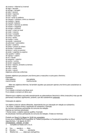 de inverno = hibernal ou invernal
de lago = lacustre
de laringe = laríngeo
de leão = leonino
de lebre = leporino
de lobo = lupino
de lua = lunar ou selênico
de macaco = simiesco, símio ou macacal
de madeira = lígneo
de manhã= matutino
de marfim = ebúrneo ou ebóreo
de mestre = magistral
de monge = monacal
de neve = níveo ou nival
de noite = noturno
de nuca = occipital
de orelha = auricular
de ouro = áureo
de ovelha = ovino
de paixão = passional
de pâncreas = pancreático
de pato = anserino
de peixe = písceo ou ictíaco
de pombo = columbino
de porco = suíno ou porcino
de prata = argênteo ou argírico
dos quadris = ciático
de raposa = vulpino
de rio = fluvial
de serpente = viperino
de sonho = onírico
de tarde= vespertino
de terra = telúrico, terrestre ou terreno
de trigo = tritício
de urso = ursino
de vaca = vacum
Adjetivos uniformes e biformes

Existem adjetivos que possuem uma forma para o masculino e outra para o feminino.
Exemplos:
mãos gelados                pés gelados
menino bonito               menina bonita

     Além dos adjetivos biformes, há também aqueles que possuem apenas uma forma para caracterizar os
substantivos.
Exemplos:
Fui à cidade e comprei uma blusa azul.
Fui à cidade e comprei um tênis azul.

Observe que o adjetivo azul está caracterizando as palavrasblusa (feminino) e tênis (masculino) mas que ele
permanece invariável, significando, portanto, que são substantivos uniformes.

Colocação do adjetivo

Um adjetivo pode ter valores diferentes, dependendo da sua colocação em relação ao substantivo.
• Às vezes, o adjetivo limita o significado do substantivo. Exemplo:
As meninas estudiosas participarão do concurso de redação.
(Apenas as meninas estudiosas)
• Outras vezes, o adjetivo apenas qualifica. Exemplo:
As estudiosas meninas participarão do concurso de redação. (Todas as meninas)

Postado por Dora S. N. Mayer às 19:00 Um comentário:
Enviar por e-mailBlogThis!Compartilhar no TwitterCompartilhar no FacebookCompartilhar no Orkut
segunda-feira, 1 de agosto de 2011
ATIVIDADES - CRASE - 8º ANO
1.    Complete as frases com a ou à.

a)   Vou ........ escola e ........ feira.
b)   Devolva ........ ficha ......... atendente.
c)   Mostre-nos .......... calça que você ganhou.
 