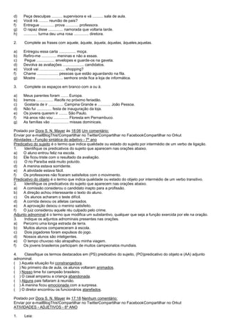 d)   Peça desculpas .......... supervisora e vá .......... sala de aula.
e)   Você irá ......... reunião de pais?
f)   Entregue ............. prova ............ professora.
g)   O rapaz disse .............. namorada que voltaria tarde.
h)   ............. turma deu uma rosa .............. diretora.

2.    Complete as frases com aquele, àquele, àquela, àquelas, àqueles,aquelas.

a)   Entregou essa carta ................ moça.
b)   Refiro-me .............. meninas e não a essas.
c)   Pegue ................. envelopes e guarde-os na gaveta.
d)   Devolva as avaliações .................... candidatos.
e)   Você vai ........................ shopping?
f)   Chame .................... pessoas que estão aguardando na fila.
g)   Mostre ......................... senhora onde fica a loja de informática.

3.    Complete os espaços em branco com a ou à.

a)   Meus parentes foram ....... Europa.
b)   Iremos ................ Recife no próximo feriadão.
c)    Gostaria de ir .............. Campina Grande e ............ João Pessoa.
d)   Não fui .............. festa de inauguração da loja.
e)   Os jovens querem ir ........ São Paulo.
f)   Há anos não vou .............. Floresta em Pernambuco.
g)   As famílias vão ................. missas dominicais.

Postado por Dora S. N. Mayer às 18:06 Um comentário:
Enviar por e-mailBlogThis!Compartilhar no TwitterCompartilhar no FacebookCompartilhar no Orkut
Atividades - Função sintática do adjetivo - 7º ano
Predicativo do sujeito é o termo que indica qualidade ou estado do sujeito por intermédio de um verbo de ligação.
1.     Identifique os predicativos do sujeito que aparecem nas orações abaixo.
a)    O aluno entrou feliz na escola.
b)    Ele ficou triste com o resultado da avaliação.
c)     O rio Paraíba está muito poluído.
d)    A menina estava sorridente.
e)    A atividade estava fácil.
f)    Os professores não ficaram satisfeitos com o movimento.
Predicativo do objeto é o termo que indica qualidade ou estado do objeto por intermédio de um verbo transitivo.
2.     Identifique os predicativos do sujeito que aparecem nas orações abaixo.
a)    A comissão considerou o candidato inapto para a profissão.
b)    A direção achou interessante o texto do aluno.
c)     Os alunos acharam o teste difícil.
d)    A corrida deixou os atletas cansados.
e)    A aprovação deixou o menino satisfeito.
f)    O juiz considerou aquele réu culpado pelo crime.
Adjunto adnominal é o termo que modifica um substantivo, qualquer que seja a função exercida por ele na oração.
3.     Indique os adjuntos adnominais presentes nas orações.
a)    Percorro uma longa estrada de terra.
b)    Muitos alunos compareceram à escola.
c)     Dois jogadores foram expulsos do jogo.
d)    Nossos alunos são inteligentes.
e)    O tempo chuvoso não atrapalhou minha viagem.
f)    Os jovens brasileiros participam de muitos campeonatos mundiais.

4.   Classifique os termos destacados em (PS) predicativo do sujeito, (PO)predicativo do objeto e (AA) adjunto
adnominal.
( ) Aquela situação foi constrangedora.
( ) No primeiro dia de aula, os alunos voltaram animados.
( ) Nosso time foi campeão brasileiro.
( ) O casal amparou a criança abandonada.
( ) Alguns pais faltaram à reunião.
( ) A menina ficou emocionada com a surpresa.
( ) O diretor encontrou os funcionários atarefados.

Postado por Dora S. N. Mayer às 17:18 Nenhum comentário:
Enviar por e-mailBlogThis!Compartilhar no TwitterCompartilhar no FacebookCompartilhar no Orkut
ATIVIDADES - ADJETIVOS - 6º ANO

1.    Leia:
 