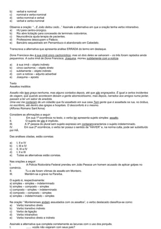 b)   verbal e nominal
c)   nominal e verbo-nominal
d)   verbo-nominal e verbal
e)   verbal e verbo-nominal

Observe a oração: ―...E João deitou cedo...‖ Assinale a alternativa em que a oração tenha verbo intransitivo.
a)  HU para centro-cirúrgico.
b)  Rio abre licitação para concessão de terminais rodoviários.
c)  Neurociência ajuda terapia de pacientes.
d)   Professores desocupam o Palácio.
e)   Bancário sequestrado em Pernambuco é abandonado em Cabedelo.

Transcreva a alternativa que apresenta análise ERRADA do termo em destaque.

Dona Francisca deu à sua irmã cinco cachorrinhos; mas só dois deles se salvaram – os três foram raptados ainda
pequeninos. A outra irmã de Dona Francisca, Joaquina, morreu subitamente com a notícia.

a)   à sua irmã – objeto indireto
b)   cinco cachorros – objeto direto
c)   subitamente – objeto indireto
d)   com a notícia – adjunto adverbial
e)   Joaquina – aposto

Texto
Assaltos insólitos

Assalto não tem graça nenhuma, mas alguns contados depois, até que são engraçados. É igual a certos incidentes
de viagem, que quando acontecem deixam a gente aborrecidíssimo, mas depois, narrados aos amigos numa jantar,
passam a ter um sabor de anedota.
Uma vez me contaram de um cidadão que foi assaltado em sua casa.Tem gente que é assaltada na rua, no ônibus,
no escritório, até dentro das igrejas e hospitais. O desconforto é o mesmo.
(Affonso Romano Sant’Anna)

Considere as afirmações a seguir:
I.           Em sua 1ª ocorrência no texto, o verbo ter apresenta sujeito simples: assalto.
II.         O sujeito de são é implícito.
III.       A 3ª pessoa do plural sem sujeito expresso em contaramcaracteriza o sujeito indeterminado.
IV.        Em sua 2ª ocorrência, o verbo ter possui o sentido de ―HAVER‖ e, na norma culta, pode ser substituído
por HÁ.

Das análises citadas, estão corretas:

a)   I, II e IV
b)   I, III e IV
c)   II, III e IV
d)   I, II e III
e)   Todas as alternativas estão corretas.

Nas orações a seguir:
I.          A Polícia Rodoviária Federal prendeu em João Pessoa um homem acusado de aplicar golpes no
comércio.
II.         Tu e ele foram vítimas de assalto em Monteiro.
III.       Mantém-se a greve na Paraíba.

O sujeito é, respectivamente:
a) simples – simples – indeterminado
b) simples – composto – simples
c) composto – simples – indeterminado
d) composto – composto – simples
e) simples – indeterminado – simples

Na oração ― Monteirenses andam assustados com os assaltos‖, o verbo destacado classifica-se como:
a)   Verbo transitivo direto
b)   Verbo transitivo indireto
c)   Verbo de ligação
d)   Verbo intransitivo
e)   Verbo transitivo direto e indireto

Assinale a alternativa que completa corretamente as lacunas com o uso dos porquês.
I.            ....... vocês não viajaram com seus pais?
 
