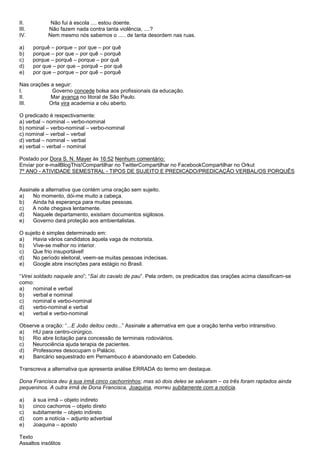 II.           Não fui à escola .... estou doente.
III.         Não fazem nada contra tanta violência, ....?
IV.          Nem mesmo nós sabemos o ..... de tanta desordem nas ruas.

a)     porquê – porque – por que – por quê
b)     porque – por que – por quê – porquê
c)     porque – porquê – porque – por quê
d)     por que – por que – porquê – por quê
e)     por que – porque – por quê – porquê

Nas orações a seguir:
I.          Governo concede bolsa aos profissionais da educação.
II.         Mar avança no litoral de São Paulo.
III.       Orla vira academia a céu aberto.

O predicado é respectivamente:
a) verbal – nominal – verbo-nominal
b) nominal – verbo-nominal – verbo-nominal
c) nominal – verbal – verbal
d) verbal – nominal – verbal
e) verbal – verbal – nominal

Postado por Dora S. N. Mayer às 16:52 Nenhum comentário:
Enviar por e-mailBlogThis!Compartilhar no TwitterCompartilhar no FacebookCompartilhar no Orkut
7º ANO - ATIVIDADE SEMESTRAL - TIPOS DE SUJEITO E PREDICADO/PREDICAÇÃO VERBAL/OS PORQUÊS


Assinale a alternativa que contém uma oração sem sujeito.
a)   No momento, dói-me muito a cabeça.
b)   Ainda há esperança para muitas pessoas.
c)   A noite chegava lentamente.
d)   Naquele departamento, existiam documentos sigilosos.
e)   Governo dará proteção aos ambientalistas.

O sujeito é simples determinado em:
a)   Havia vários candidatos àquela vaga de motorista.
b)   Vive-se melhor no interior.
c)   Que frio insuportável!
d)   No período eleitoral, veem-se muitas pessoas indecisas.
e)   Google abre inscrições para estágio no Brasil.

―Virei soldado naquele ano‖; ―Saí do cavalo de pau‖. Pela ordem, os predicados das orações acima classificam-se
como:
a)     nominal e verbal
b)     verbal e nominal
c)     nominal e verbo-nominal
d)     verbo-nominal e verbal
e)     verbal e verbo-nominal

Observe a oração: ―...E João deitou cedo...‖ Assinale a alternativa em que a oração tenha verbo intransitivo.
a)  HU para centro-cirúrgico.
b)  Rio abre licitação para concessão de terminais rodoviários.
c)  Neurociência ajuda terapia de pacientes.
d)   Professores desocupam o Palácio.
e)   Bancário sequestrado em Pernambuco é abandonado em Cabedelo.

Transcreva a alternativa que apresenta análise ERRADA do termo em destaque.

Dona Francisca deu à sua irmã cinco cachorrinhos; mas só dois deles se salvaram – os três foram raptados ainda
pequeninos. A outra irmã de Dona Francisca, Joaquina, morreu subitamente com a notícia.

a)     à sua irmã – objeto indireto
b)     cinco cachorros – objeto direto
c)     subitamente – objeto indireto
d)     com a notícia – adjunto adverbial
e)     Joaquina – aposto

Texto
Assaltos insólitos
 