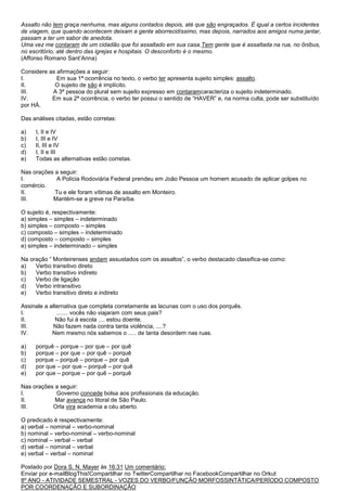 Assalto não tem graça nenhuma, mas alguns contados depois, até que são engraçados. É igual a certos incidentes
de viagem, que quando acontecem deixam a gente aborrecidíssimo, mas depois, narrados aos amigos numa jantar,
passam a ter um sabor de anedota.
Uma vez me contaram de um cidadão que foi assaltado em sua casa.Tem gente que é assaltada na rua, no ônibus,
no escritório, até dentro das igrejas e hospitais. O desconforto é o mesmo.
(Affonso Romano Sant’Anna)

Considere as afirmações a seguir:
I.           Em sua 1ª ocorrência no texto, o verbo ter apresenta sujeito simples: assalto.
II.         O sujeito de são é implícito.
III.       A 3ª pessoa do plural sem sujeito expresso em contaramcaracteriza o sujeito indeterminado.
IV.        Em sua 2ª ocorrência, o verbo ter possui o sentido de ―HAVER‖ e, na norma culta, pode ser substituído
por HÁ.

Das análises citadas, estão corretas:

a)   I, II e IV
b)   I, III e IV
c)   II, III e IV
d)   I, II e III
e)   Todas as alternativas estão corretas.

Nas orações a seguir:
I.          A Polícia Rodoviária Federal prendeu em João Pessoa um homem acusado de aplicar golpes no
comércio.
II.         Tu e ele foram vítimas de assalto em Monteiro.
III.       Mantém-se a greve na Paraíba.

O sujeito é, respectivamente:
a) simples – simples – indeterminado
b) simples – composto – simples
c) composto – simples – indeterminado
d) composto – composto – simples
e) simples – indeterminado – simples

Na oração ― Monteirenses andam assustados com os assaltos‖, o verbo destacado classifica-se como:
a)   Verbo transitivo direto
b)   Verbo transitivo indireto
c)   Verbo de ligação
d)   Verbo intransitivo
e)   Verbo transitivo direto e indireto

Assinale a alternativa que completa corretamente as lacunas com o uso dos porquês.
I.            ....... vocês não viajaram com seus pais?
II.           Não fui à escola .... estou doente.
III.        Não fazem nada contra tanta violência, ....?
IV.         Nem mesmo nós sabemos o ..... de tanta desordem nas ruas.

a)   porquê – porque – por que – por quê
b)   porque – por que – por quê – porquê
c)   porque – porquê – porque – por quê
d)   por que – por que – porquê – por quê
e)   por que – porque – por quê – porquê

Nas orações a seguir:
I.          Governo concede bolsa aos profissionais da educação.
II.         Mar avança no litoral de São Paulo.
III.       Orla vira academia a céu aberto.

O predicado é respectivamente:
a) verbal – nominal – verbo-nominal
b) nominal – verbo-nominal – verbo-nominal
c) nominal – verbal – verbal
d) verbal – nominal – verbal
e) verbal – verbal – nominal

Postado por Dora S. N. Mayer às 16:31 Um comentário:
Enviar por e-mailBlogThis!Compartilhar no TwitterCompartilhar no FacebookCompartilhar no Orkut
8º ANO - ATIVIDADE SEMESTRAL - VOZES DO VERBO/FUNÇÃO MORFOSSINTÁTICA/PERÍODO COMPOSTO
POR COORDENAÇÃO E SUBORDINAÇÃO
 