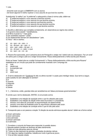 1. Leia.

- Amanhã você vai para a EMBRAPA com os alunos.
- De foram alguma! É melhor explicar o novo assunto do que levá-los sozinha.

Substituindo ―é melhor‖ por ―é preferível‖ e adequando a frase à norma culta, obtém-se:
a)   É preferível explicar o novo assunto a levá-los sozinha.
b)   É preferível explicar o novo assunto do que levá-los sozinha.
c)   É preferível explicar o novo assunto que levá-los sozinha.
d)   É preferível explicar o novo assunto de que levá-los sozinha.
e)   É preferível explicar o novo assunto a que levá-los sozinha.

2. Escolha a alternativa que completa corretamente, em observância ao regime dos verbos:
1) O governo deve assistir * trabalhadores.
2) O filme musical é o * mais gosto.
3) Os candidatos aspiram * poder.
4) Os adolescentes teimam em desobedecer * pais.
5) Visou * alvo e acertou.

a)    os – que – ao – aos – o
b)    os – de que – ao – aos – o
c)    aos – que – pela – de que – o
d)    os – do que – o – pela – a que
e)    os – que – ao – os – ao

3. Rosana fica apavorada, pois é péssima aluna de Português e redige mal. Isabel nota seu desespero. Faz um sinal
de calma para a amiga e põe-se a redigir furiosamente. Passa disfarçadamente a folha escrita para Rosana.

Entre as frases ―Isabel põe-se a redigir furiosamente‖ e ―Passa disfarçadamente a folha escrita para Rosana‖
estabelece-se um vínculo que pode ser corretamente mostrado com o emprego de:
a)    mas
b)    desde que
c)   à proporção que
d)    logo
e)    assim que

4. O termo destacado em ―Conforme foi dito na última reunião‖ é usado para interligar ideias. Que termo a seguir,
pode substituí-lo sem alteração no sentido?
a) e
b) quando
c) segundo
d) porém
e) desde

5. ―(...) Seríamos, então, grandes tolos por acreditarmos em falsas promessas governamentais.‖

É correto que o termo destacado, ENTÃO, no enunciado acima:

a)    Estabelece uma relação de oposição entre o que foi utilizado pelo autor.
b)    Estabelece uma relação de adição entre esse enunciado e o precedente.
c)    Introduz uma ideia de conclusão na argumentação ora desenvolvida.
d)    Introduz uma ideia de finalidade entre os argumentos utilizados pelo autor.
e)    Estabelece uma relação de condição entre o que foi dito pelo autor.

6. Transpondo para a voz passiva a oração ―A direção da escola admirava aqueles alunos‖ obtém-se a forma verbal:

a) foram admirados
b) eram admirados
c) fora admirado
d) tinham admirado
e) é admirado

7. Considere o conjunto de frases para responder à questão abaixo:
I. Naquela padaria vendem-se dezenas de pães diariamente.
II. Doam-se mais alimentos para as vítimas.
III. Todos os dias destroem-se grandes variedades de plantas nativas.
IV. Em algumas regiões brasileiras, trabalha-se muito e ganha-se pouco.
V. Vive-se feliz naquela cidade.
 