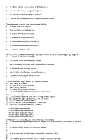 c)     A mãe da menina encomendaria um bolo delicioso.

d)      Aquele jardineiro estava regando as plantas.

e)      Os filhos herdarão toda a fortuna da família.

f)      Tribunal de contas está julgando contas daquele município.


Passe as orações a seguir para a voz passiva sintética.
a)   A geada queima as plantas.

b)      Sua prima foi encontrada por ele.

c)     O ourives derreteu aquelas joias.

d)      A mulher foi traída por seu olhar.

e)      A mãe acalentou seu bebê nos braços.

f)      A mansão foi assaltada pelos homens.

g)      O torcedor insultava o juiz.


Na voz passiva analítica encontramos o agente da passiva. Destaque-o nas orações que seguem.
a)   A criança foi violentada pelos pais.

b)      As árvores foram arrancadas pelo homem.

c)     As atividades de Português serão respondidas pelos alunos.

d)      A solicitação será entregue por nós.

e)      As avenidas foram lavadas por grandes chuvas.

f)      Joana foi convidada pela aniversariante.


Qual das orações a seguir está na voz passiva sintética?
a)   Precisa-se de faxineira.
b)   O rapaz se feriu com o canivete.
c)   Escreveu-se o poema.
d)   O político derrotou seu adversário.
e)   Os cabelos da boneca foram arrancados pela menina.

Relacione corretamente.
(a) O aluno chegou atrasado, mas ainda conseguiu fazer a prova.
(b) Não fiz a tarefa; logo, o professor não me deu a nota.
(c) Estudo, trabalho e cuido da família.
(d) Ou você estuda, ou tirará nota baixa na avaliação.
(e) Não vim à reunião porque estava chovendo.

(    ) coordenada sindética aditiva
(    ) coordenada sindética explicativa
(    ) coordenada sindética conclusiva
(    ) coordenada sindética adversativa
(    ) coordenada sindética alternativa

Divida as orações e classifique-as em sindéticas ou assindéticas.
a)    A prova elaborada pelo professor estava simples, mas os alunos ainda confundiram as questões.
1ª:
2ª: .
b)    O menino não fez a prova porque estava doente.
1ª:
2ª:
c)    O aluno não fez a atividade; logo, sua nota será abaixo da média.
1ª:
2ª:
d)    As senhoras queriam caminhar muito; contudo, o cansaço era maior.
 