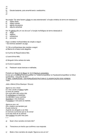 1ª:
2ª:
e)    Estude bastante, pois amanhã será o vestibulinho.
1ª:
2ª:


Na oração ―Os ratos faziam a festa na casa abandonada‖ a função sintática do termo em destaque é:
a)   objeto direto
b)   objeto indireto
c)   agente da passiva
d)   adjunto adverbial

Em ―A galinha pôs um ovo de ouro‖ a função morfológica do termo destacado é:
a)   artigo
b)   adjetivo
c)   substantivo
d)   pronome

Faça a análise morfossintática da oração a seguir.
* Os meninos assistem ao jogo.

12. Dê a morfossintaxe das orações a seguir:
a) Marina foi à festa muito elegante.

b) A prima de Raquel estava feliz.

c) Laura brinca feliz.

d) Ninguém tinha certeza de nada.

e) O amor é paciente.

e)    Pastavam vacas brancas e malhadas.


Postado por Dora S. N. Mayer às 14:13 Nenhum comentário:
Enviar por e-mailBlogThis!Compartilhar no TwitterCompartilhar no FacebookCompartilhar no Orkut
quarta-feira, 1 de junho de 2011
7º ANO - EXERCÍCIOS - OS PORQUÊS/ESTRUTURA E CLASSIFICAÇÃO DOS VERBOS
Texto

João e Maria (Chico Buarque / Sivuca)

Agora eu era o herói
E o meu cavalo só falava inglês
A noiva do cowboy
Era você além das outras três
Eu enfrentava os batalhões
Os alemães e seus canhões
Guardava o meu bodoque
E ensaiava o rock para as matinês.

Agora eu era o rei
Era o bedel e era também juiz
E pela minha lei
A gente era obrigado a ser feliz
E você era a princesa que eu fiz coroar
E era tão linda de se admirar
Que andava nua pelo meu país.
(...)

a)    Qual o foco narrativo do texto lido?


b)    Transcreva um trecho que confirme a sua resposta.


c)    Mude o foco narrativo da oração ―Agora eu era um rei‖.
 
