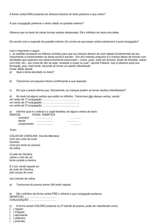 A forma verbal ERA presente em diversos trechos do texto pertence a que verbo?


A que conjugação pertence o verbo citado na questão anterior?


Observe que no texto há várias formas verbais destacadas. Dê o infinitivo de cada uma delas.


De acordo com a resposta da questão anterior (4) conclui-se que esses verbos pertencem à qual conjugação?


Leia o fragmento a seguir.
(...)a vaidade excessiva na infância contribui para que as crianças deixem de viver etapas fundamentais de seu
crescimento e comprometem as áreas social e escolar. ―Um dos maiores prejuízos é a criança deixar de brincar com
atividades que explorem seu desenvolvimento psicomotor – correr, pular, subir em árvores, andar de bicicleta, mexer
com tinta, etc – por conta de não se sujar, amassar a roupa ou suar‖, aponta Fabiana. Isso é péssimo para sua
formação, pois, mais tarde, ela pode se tornar um adulto infantilizado.
Fonte: Mídia Saúde
a)     Qual o tema abordado no texto?


b)     Transcreva um pequeno trecho confirmando a sua resposta.


c)     Por que a autora afirma que, futuramente, as crianças podem se tornar adultos infantilizados?

d)   No texto há alguns verbos que estão no infinitivo. Transcreve três desses verbos, sendo:
um verbo de 1ª conjugação: ..................................................
um verbo de 2ª conjugação: ..................................................
um verbo de 3ª conjugação: ..................................................

e)  Informe qual é o radical e a vogal temática de alguns verbos do texto:
RADICAL          VOGAL TEMÁTICA
      contribuir     .......................         ..............
      deixar          .......................   ...............
      comprometer ......................             ...............

Texto.

COLAR DE CAROLINA (Cecília Meireles)
Com seu colar de coral,
Carolina
corre por entre as colunas
da colina.

O colar de Carolina
colore o colo de cal,
torna corada a menina.

E o sol, vendo aquela cor
do colar de Carolina,
põe coroas de coral

nas colunas da colina.

a)     Transcreva do poema acima UM verbo regular.


b)   Dê o infinitivo da forma verbal PÕE e informe a que conjugação pertence.
INFINITIVO: ...........................................
CONJUGAÇÃO: .....................................

c)       A forma verbal COLORE presente na 2ª estrofe do poema, pode ser classificado como:
(    ) regular
(    ) irregular
(    ) abundante
(    ) defectivo
(    ) anômalo
 