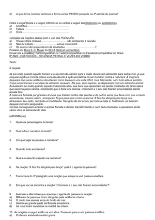d)   A que forma nominal pertence a forma verbal VENDO presente na 3ª estrofe do poema?


Retire a vogal tônica e a seguir informe se os verbos a seguir sãorizotônicos ou arrizotônicos.
a)    Contribuir .........................................................
b)    Falava ..............................................................
c)    Corre ...............................................................

Complete as orações abaixo com o uso dos PORQUÊS.
a)   Houve vários motivos................................... não compareci à reunião.
b)   Não fui à festa ............................... estava meio febril.
c)   Os alunos não responderam às atividades, ........................................?
Postado por Dora S. N. Mayer às 09:43 Nenhum comentário:
Enviar por e-mailBlogThis!Compartilhar no TwitterCompartilhar no FacebookCompartilhar no Orkut
8º ANO - EXERCÍCIOS - REGÊNCIA VERBAL E VOZES DO VERBO

Texto:

A caçada

Já era noite quando aquele homem e o seu fiel cão saíram para a mata. Buscavam alimentos para sobreviver, já que
naquela região a comida estava escassa devido à ação predatória do ser humano contra a natureza. A magreza
daqueles dois seres solitários denotavam como levavam uma vida difícil, mas felizmente, nem tudo estava perdido.
O que encontravam e servisse de alimento, levavam. Até que, sem esperar, se depararam com um estranho animal.
Assustaram-se muito quando aquele brutamonte abriu sua boca que apareciam os dentes molhados de tanta saliva
que escorria pelos cantos, mostrando que a fome era imensa. O homem e o seu cão ficaram encurralados diante
aquela fera.
A mata era fechada por grandes árvores que traziam ruídos das plantas e de outros seres que fazia com que o medo
aumentasse, mesmo assim, arranjaram forças para lutar contra o animal. A fera foi atingida pela lança que
atravessou seu peito, deixando-a imobilizada. Seu grito de dor ecoou por toda a mata e, finalmente, se livraram
daquele monstro sanguinário.
Os dois conseguiram arrastar o animal floresta à dentro, transformando-o num belo churrasco, e passaram ainda
vários dias se alimentando dele.

(MDSNMayer)

1.   Quais os personagens do texto?


2.   Qual o foco narrativo do texto?


3.   Em que lugar se passou a narrativa?


4.   Quando tudo aconteceu?


5.   Qual é o assunto exposto na narrativa?


6.   Na oração ―A fera foi atingida pela lança‖ qual é o agente da passiva?


7.   Transcreva do 3º parágrafo uma oração que esteja na voz passiva analítica.


8.   Em que voz se encontra a oração ―O homem e o seu cão ficaram encurralados‖?


9.   Assinale a alternativa que aparece o agente da passiva na oração.
a)   Milhares de pessoas foram atingidas pela violência urbana.
b)   O canto das sereias ecoa do fundo do mar.
c)   Destrói-se grande parte da floresta amazônica.
d)   As ruas foram invadidas na manhã de ontem.

10. As orações a seguir estão na voz ativa. Passe-as para a voz passiva analítica.
a)   Professor estadual mantém greve.
 