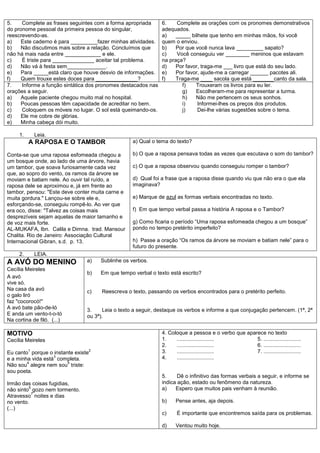 5.    Complete as frases seguintes com a forma apropriada       6.    Complete as orações com os pronomes demonstrativos
do pronome pessoal da primeira pessoa do singular,              adequados.
reescrevendo-as.                                                a)    _____ bilhete que tenho em minhas mãos, foi você
a)    Este caderno é para _________fazer minhas atividades.     quem o enviou.
b)   Não discutimos mais sobre a relação. Concluímos que        b)    Por que você nunca lava _________ sapato?
não há mais nada entre ____________ e ele.                      c)    Você conseguiu ver ________ meninos que estavam
c)    É triste para ______________ aceitar tal problema.        na praça?
d)   Não vá à festa sem_____________.                           d)    Por favor, traga-me ___ livro que está do seu lado.
e)    Para _____está claro que houve desvio de informações.     e)    Por favor, ajude-me a carregar ______ pacotes ali.
f)    Quem trouxe estes doces para ______________?              f)    Traga-me ____ sacola que está _______canto da sala.
7.    Informe a função sintática dos pronomes destacados nas             f)   Trouxeram os livros para eu ler.
orações a seguir.                                                        g)   Escolheram-me para representar a turma.
a)    Aquele paciente chegou muito mal no hospital.                      h)   Não me pertencem os seus sonhos.
b)    Poucas pessoas têm capacidade de acreditar no bem.                 i)    Informei-lhes os preços dos produtos.
c)    Coloquem os móveis no lugar. O sol está queimando-os.              j)    Dei-lhe várias sugestões sobre o tema.
d)    Ele me cobre de glórias.
e)   Minha cabeça dói muito.

     1.       Leia.
          A RAPOSA E O TAMBOR                        a) Qual o tema do texto?

Conta-se que uma raposa esfomeada chegou a           b) O que a raposa pensava todas as vezes que escutava o som do tambor?
um bosque onde, ao lado de uma árvore, havia
um tambor, que soava furiosamente cada vez           c) O que a raposa observou quando conseguiu romper o tambor?
que, ao sopro do vento, os ramos da árvore se
moviam e batiam nele. Ao ouvir tal ruído, a          d) Qual foi a frase que a raposa disse quando viu que não era o que ela
raposa dele se aproximou e, já em frente ao          imaginava?
tambor, pensou: "Este deve conter muita carne e
muita gordura." Lançou-se sobre ele e,               e) Marque de azul as formas verbais encontradas no texto.
esforçando-se, conseguiu rompê-lo. Ao ver que
era oco, disse: "Talvez as coisas mais               f) Em que tempo verbal passa a história A raposa e o Tambor?
desprezíveis sejam aquelas de maior tamanho e
de voz mais forte.                                   g) Como ficaria o período ―Uma raposa esfomeada chegou a um bosque‖
AL-MUKAFA, Ibn. Calila e Dimna. trad. Mansour        pondo no tempo pretérito imperfeito?
Chalita. Rio de Janeiro: Associação Cultural
Internacional Gibran, s.d. p. 13.                    h) Passe a oração ―Os ramos da árvore se moviam e batiam nele‖ para o
                                                     futuro do presente.
     2.       LEIA.
A AVÓ DO MENINO                 a)      Sublinhe os verbos.
Cecília Meireles
                                b)      Em que tempo verbal o texto está escrito?
A avó
vive só.
Na casa da avó                  c)      Reescreva o texto, passando os verbos encontrados para o pretérito perfeito.
o galo liró
faz "cocorocó!"
A avó bate pão-de-ló            3.    Leia o texto a seguir, destaque os verbos e informe a que conjugação pertencem. (1ª, 2ª
E anda um vento-t-o-tó          ou 3ª).
Na cortina de filó. (...)

MOTIVO                                                          4. Coloque a pessoa e o verbo que aparece no texto
Cecília Meireles                                                1.    .........................       5. .........................
                                                                2.    .........................       6. .........................
          1                         2                           3.    .........................       7. .........................
Eu canto porque o instante existe
                   3                                            4.    .........................
e a minha vida está completa.
        4               5
Não sou alegre nem sou triste:
sou poeta.
                                                                5.     Dê o infinitivo das formas verbais a seguir, e informe se
Irmão das coisas fugidias,                                      indica ação, estado ou fenômeno da natureza.
         6                                                      a)    Espero que muitos pais venham à reunião.
não sinto gozo nem tormento.
           7
Atravesso noites e dias
no vento.                                                       b)    Pense antes, aja depois.
(...)
                                                                c)     É importante que encontremos saída para os problemas.

                                                                d)    Ventou muito hoje.
 