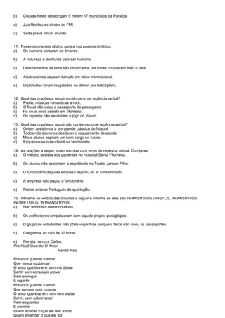 b)   Chuvas fortes desabrigam 5 mil em 17 municípios da Paraíba.

c)   Juiz libertou ex-diretor do FMI.

d)   Seita prevê fim do mundo.


11. Passe as orações abaixo para a voz passiva sintética.
a)   Os homens cortaram as árvores.

b)   A natureza é destruída pelo ser humano.

c)   Deslizamentos de terra são provocados por fortes chuvas em todo o país.

d)   Adolescentes causam tumulto em show internacional.

e)   Diplomatas foram resgatados no Iêmen por helicóptero.


12. Qual das orações a seguir contém erro de regência verbal?
a)   Prefiro músicas românticas a rock.
b)   O fiscal não visou o passaporte do passageiro.
c)   Há onze anos assisto em Monteiro.
d)   Os rapazes não assistiram o jogo do Vasco.

13. Qual das orações a seguir não contém erro de regência verbal?
a)   Ontem assistimos a um grande clássico do futebol.
b)   Todos nós devemos obedecer o regulamento da escola.
c)   Meus alunos aspiram um bom cargo no futuro.
d)   Esqueceu-se o seu boné na lanchonete.

14. As orações a seguir foram escritas com erros de regência verbal. Corrija-as.
a)   O médico assistia aos pacientes no Hospital Santa Filomena.

b)   Os alunos não assistiram o espetáculo no Teatro Jansen Filho.

c)   O funcionário daquela empresa aspirou ao ar contaminado.

d)   A empresa não pagou o funcionário.

e)   Prefiro ensinar Português do que Inglês.

15. Observe os verbos das orações a seguir e informe se eles são TRANSITIVOS DIRETOS, TRANSITIVOS
INDIRETOS ou INTRANSITIVOS.
a)   Não lembrei o nome do aluno.

b)   Os professores simpatizaram com aquele projeto pedagógico.

c)   O grupo de estudantes não pôde viajar hoje porque o fiscal não visou os passaportes.

d)   Chegamos ao sítio às 12 horas.

e)   Renata namora Carlos.
Pra Você Guardei O Amor
                        Nando Reis

Pra você guardei o amor
Que nunca soube dar
O amor que tive e vi sem me deixar
Sentir sem conseguir provar
Sem entregar
E repartir
Pra você guardei o amor
Que sempre quis mostrar
O amor que vive em mim vem visitar
Sorrir, vem colorir solar
Vem esquentar
E permitir
Quem acolher o que ele tem e traz
Quem entender o que ele diz
 
