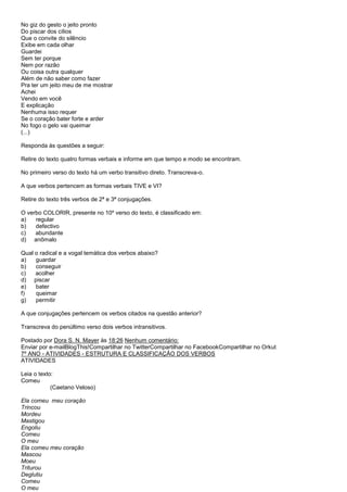 No giz do gesto o jeito pronto
Do piscar dos cílios
Que o convite do silêncio
Exibe em cada olhar
Guardei
Sem ter porque
Nem por razão
Ou coisa outra qualquer
Além de não saber como fazer
Pra ter um jeito meu de me mostrar
Achei
Vendo em você
E explicação
Nenhuma isso requer
Se o coração bater forte e arder
No fogo o gelo vai queimar
(...)

Responda às questões a seguir:

Retire do texto quatro formas verbais e informe em que tempo e modo se encontram.

No primeiro verso do texto há um verbo transitivo direto. Transcreva-o.

A que verbos pertencem as formas verbais TIVE e VI?

Retire do texto três verbos de 2ª e 3ª conjugações.

O verbo COLORIR, presente no 10º verso do texto, é classificado em:
a)   regular
b)   defectivo
c)   abundante
d) anômalo

Qual o radical e a vogal temática dos verbos abaixo?
a)   guardar
b)   conseguir
c)   acolher
d) piscar
e)   bater
f)   queimar
g)   permitir

A que conjugações pertencem os verbos citados na questão anterior?

Transcreva do penúltimo verso dois verbos intransitivos.

Postado por Dora S. N. Mayer às 18:26 Nenhum comentário:
Enviar por e-mailBlogThis!Compartilhar no TwitterCompartilhar no FacebookCompartilhar no Orkut
7º ANO - ATIVIDADES - ESTRUTURA E CLASSIFICAÇÃO DOS VERBOS
ATIVIDADES

Leia o texto:
Comeu
            (Caetano Veloso)

Ela comeu meu coração
Trincou
Mordeu
Mastigou
Engoliu
Comeu
O meu
Ela comeu meu coração
Mascou
Moeu
Triturou
Deglutiu
Comeu
O meu
 