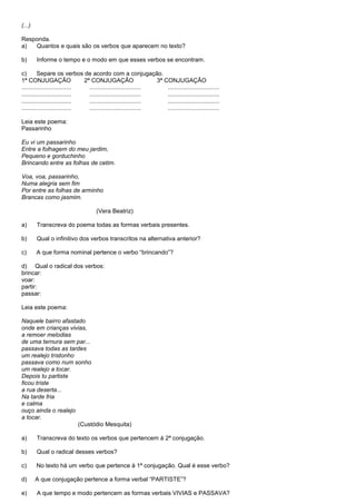 (...)

Responda.
a)  Quantos e quais são os verbos que aparecem no texto?

b)      Informe o tempo e o modo em que esses verbos se encontram.

c)       Separe os verbos de acordo com a conjugação.
1ª CONJUGAÇÃO                  2ª CONJUGAÇÃO                     3ª CONJUGAÇÃO
..............................   ...............................     ...............................
..............................   ...............................     ...............................
..............................   ...............................     ...............................
..............................   ...............................     ...............................

Leia este poema:
Passarinho

Eu vi um passarinho
Entre a folhagem do meu jardim,
Pequeno e gorduchinho
Brincando entre as folhas de cetim.

Voa, voa, passarinho,
Numa alegria sem fim
Por entre as folhas de arminho
Brancas como jasmim.

                                     (Vera Beatriz)

a)      Transcreva do poema todas as formas verbais presentes.

b)      Qual o infinitivo dos verbos transcritos na alternativa anterior?

c)      A que forma nominal pertence o verbo ―brincando‖?

d) Qual o radical dos verbos:
brincar:
voar:
partir:
passar:

Leia este poema:

Naquele bairro afastado
onde em crianças vivias,
a remoer melodias
de uma ternura sem par...
passava todas as tardes
um realejo tristonho
passava como num sonho
um realejo a tocar.
Depois tu partiste
ficou triste
a rua deserta...
Na tarde fria
e calma
ouço ainda o realejo
a tocar.
                     (Custódio Mesquita)

a)      Transcreva do texto os verbos que pertencem à 2ª conjugação.

b)      Qual o radical desses verbos?

c)      No texto há um verbo que pertence à 1ª conjugação. Qual é esse verbo?

d)      A que conjugação pertence a forma verbal ―PARTISTE‖?

e)      A que tempo e modo pertencem as formas verbais VIVIAS e PASSAVA?
 