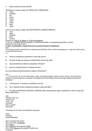 f)   Qual o radical do verbo OUVIR?

Classifique os verbos a seguir em REGULAR ou IRREGULAR.
a)   beber
b)   entender
c)   dar
d) querer
e)   cantar
f)   caber
g)   trazer
h)   lavar
i)    partir

Informe se os verbos a seguir são RIZOTÔNICOS ouARRIZOTÔNICOS.
a)    vivia
b)    disse
c)    telefonei
d) estive
e)    correria
Postado por Dora S. N. Mayer às 17:50 6 comentários:
Enviar por e-mailBlogThis!Compartilhar no TwitterCompartilhar no FacebookCompartilhar no Orkut
sexta-feira, 6 de maio de 2011
6º ANO - ATIVIDADES - SUBSTANTIVOS (CLASSIFICAÇÃO E FORMAÇÃO)
Leia.
―As crianças corriam velozmente por aquela imensa floresta, onde o cantar dos pássaros e o rugir dos outros seres
as tornavam temerosas‖.
(...)

a)   Quais os substantivos presentes no texto lido acima?

b)   No texto há algumas palavras substantivadas. Quais são elas?

c)   Que característica é dada ao substantivo ―floresta‖?

d)   Como as crianças ficaram na floresta imensa?

e) A que classe gramatical pertence a palavra ―temerosas‖?.

Leia.
―(...) O noivo viera só. Era um moço baixo, quieto, de grossos bigodes negros e olhos mansos. Os pais tinham
nascido na Ilha dos Açores e possuíam nos arredores de Porto Alegre uma quinta onde cultivavam parreiras e
hortaliças.‖

a)   Transcreva do 1º período um substantivo comum.

b)   No 3º período há dois substantivos próprios. Quais são eles?

c)   As palavras GROSSOS, NEGROS e MANSOS estão caracterizando alguns substantivos. Informe quais são
esses substantivos.

Leia.
―Sempre que o sol
Pinta de anil
Todo o céu
O girassol
Fica um gentil
Carrossel‖

Transcreva do 4º verso um substantivo composto.

Texto:
Ventania
(Cecília Meireles)

Aqui a ventania não dorme,
Com suas mãos crepitantes,
Seus guizos,
Seus adereços de campainha eólias.
Dia e noite vagueia pelos parques e pelas ruas,
A ventania
 