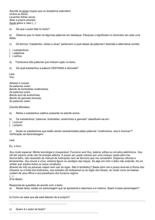 Sacode as alvas roupas que os lavadeiros estendem,
Inclina as flores,
Levantas folhas secas
Alise a poeira amarela
Açula gatos e cães (...)

a)       De que o autor fala no texto?

b)    Observe que no texto há algumas palavras em destaque. Pesquise o significado no dicionário de cada uma
delas.

c)      Os termos ―crepitantes, eólias e alvas‖ pertencem a qual classe de palavras? Assinale a alternativa correta.

( ) substantivos
( ) adjetivos
( ) verbos

d)      Transcreva três palavras que indicam ação no texto.

e)       De qual substantivo a palavra VENTANIA é derivada?

Leia.
Voo

Alheias e nossas
As palavras voam.
Bando de borboletas multicolores,
As palavras voam.
Bando azul de andorinhas,
Bando de gaivotas brancas,
As palavras voam.

(Cecília Meireles)

a)       Retire o substantivo coletivo presente na estrofe acima.

b)    Os substantivos ―palavras, borboletas, andorinhas e gaivotas‖ classificam-se em:
( ) comum
( ) próprio

c)    Quais os substantivos que estão sendo caracterizados pelas palavras ―multicolores, azul e brancas‖?
Verificação da Aprendizagem

Leia:

Eu, o livro

Sou muito especial. Minha tecnologia é insuperável. Funciono sem fios, bateria, pilhas ou circuitos eletrônicos. Sou
útil até mesmo onde não há energia elétrica. E posso ser usado mesmo por uma criança: basta abrir-me.
Nunca falho, não necessito de manual de instruções nem de técnicos que me consertem. Dispenso oficinas e
ferramentas. Sou imune a vírus, embora figure no cardápio das traças. Se algo em mim o leitor não entende, há um
similar que explica todos os meus vocábulos.
Através de mim as pessoas viajam sem sair do lugar. Não é fantástico? Basta abrir-me e posso levá-las à Roma dos
Césares ou à Índia dos brâmanes, aos estúdios de Hollywood ou ao Egito dos faraós, ao modo como as baleias
cuidam de seus filhos e aos paradoxos dos buracos negros.
(...)
(Frei Betto)

Responda às questões de acordo com o texto.
a)       Nesse texto, existe um personagem que se apresenta e descreve a si mesmo. Quem é esse personagem?
...........................................................................................................................

b) Como se sabe que ele está falando de si próprio?
............................................................................................................................................................................................
................................................................................

c)       Quem é o autor do texto?
...........................................................................................................................
 