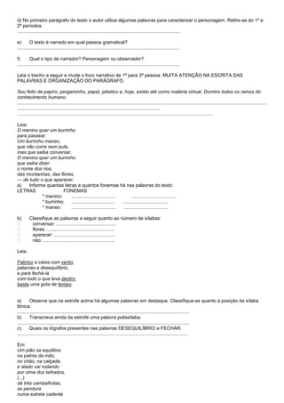 d) No primeiro parágrafo do texto o autor utiliza algumas palavras para caracterizar o personagem. Retire-as do 1º e
2º períodos.
...........................................................................................................................

e)       O texto é narrado em qual pessoa gramatical?
...........................................................................................................................

f)       Qual o tipo de narrador? Personagem ou observador?
...........................................................................................................................

Leia o trecho a seguir e mude o foco narrativo de 1ª para 3ª pessoa. MUITA ATENÇÃO NA ESCRITA DAS
PALAVRAS E ORGANIZAÇÃO DO PARÁGRAFO.

Sou feito de papiro, pergaminho, papel, plástico e, hoje, existo até como matéria virtual. Domino todos os ramos do
conhecimento humano.
............................................................................................................................................................................................
............................................................................................................
....................................................................................................................................................

Leia:
O menino quer um burrinho
para passear.
Um burrinho manso,
que não corra nem pule,
mas que saiba conversar.
O menino quer um burrinho
que saiba dizer
o nome dos rios,
das montanhas, das flores,
— de tudo o que aparecer.
a)    Informe quantas letras e quantos fonemas há nas palavras do texto:
LETRAS                FONEMAS
            * menino:     .................................        ..................................
            * burrinho: .................................   ..................................
            * manso:      .................................  ..................................

b)       Classifique as palavras a seguir quanto ao número de sílabas:
         conversar: .............................................
         flores: ...................................................
         aparecer: ..............................................
         não: ......................................................

Leia.

Fabrico a caixa com vento,
palavras e desequilíbrio,
e para fechá-la
com tudo o que leva dentro,
basta uma gota de tempo.


a)       Observe que na estrofe acima há algumas palavras em destaque. Classifique-as quanto à posição da sílaba
tônica.
..................................................................................................................................
b)       Transcreva ainda da estrofe uma palavra polissílaba.
..................................................................................................................................
c)       Quais os dígrafos presentes nas palavras DESEQUILÍBRIO e FECHAR.
.................................................................................................................................

Em:
Um pião se equilibra
na palma da mão,
no chão, na calçada,
e alado vai rodando
por cima dos telhados,
(...)
dá três cambalhotas,
se pendura
numa estrela cadente
 
