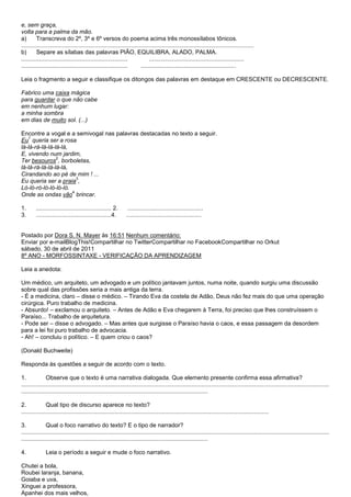 e, sem graça,
volta para a palma da mão.
a)       Transcreva do 2º, 3º e 6º versos do poema acima três monossílabos tônicos.
..............................................................................................................................................
b)       Separe as sílabas das palavras PIÃO, EQUILIBRA, ALADO, PALMA.
.................................................................             ..........................................................
.................................................................        ..........................................................

Leia o fragmento a seguir e classifique os ditongos das palavras em destaque em CRESCENTE ou DECRESCENTE.

Fabrico uma caixa mágica
para guardar o que não cabe
em nenhum lugar:
a minha sombra
em dias de muito sol. (...)

Encontre a vogal e a semivogal nas palavras destacadas no texto a seguir.
   1
Eu queria ser a rosa
lá-lá-rá-lá-lá-lá-lá,
E, vivendo num jardim,
                2
Ter besouros , borboletas,
lá-lá-rá-lá-lá-lá-lá,
Cirandando ao pé de mim ! ...
                        3
Eu queria ser a praia ,
Ló-ló-ró-ló-ló-ló-ló.
                      4
Onde as ondas vão brincar.

1.      .............................................. 2.        ..............................................
3.      ..............................................4.        ..............................................


Postado por Dora S. N. Mayer às 16:51 Nenhum comentário:
Enviar por e-mailBlogThis!Compartilhar no TwitterCompartilhar no FacebookCompartilhar no Orkut
sábado, 30 de abril de 2011
8º ANO - MORFOSSINTAXE - VERIFICAÇÃO DA APRENDIZAGEM

Leia a anedota:

Um médico, um arquiteto, um advogado e um político jantavam juntos, numa noite, quando surgiu uma discussão
sobre qual das profissões seria a mais antiga da terra.
- É a medicina, claro – disse o médico. – Tirando Eva da costela de Adão, Deus não fez mais do que uma operação
cirúrgica. Puro trabalho de medicina.
- Absurdo! – exclamou o arquiteto. – Antes de Adão e Eva chegarem à Terra, foi preciso que lhes construíssem o
Paraíso... Trabalho de arquitetura.
- Pode ser – disse o advogado. – Mas antes que surgisse o Paraíso havia o caos, e essa passagem da desordem
para a lei foi puro trabalho de advocacia.
- Ah! – concluiu o político. – E quem criou o caos?

(Donald Buchweite)

Responda às questões a seguir de acordo com o texto.

1.             Observe que o texto é uma narrativa dialogada. Que elemento presente confirma essa afirmativa?
............................................................................................................................................................................................
..................................................................................................................

2.             Qual tipo de discurso aparece no texto?
.......................................................................................................................................................

3.             Qual o foco narrativo do texto? E o tipo de narrador?
............................................................................................................................................................................................
..................................................................................................................

4.             Leia o período a seguir e mude o foco narrativo.

Chutei a bola,
Roubei laranja, banana,
Goiaba e uva,
Xinguei a professora,
Apanhei dos mais velhos,
 