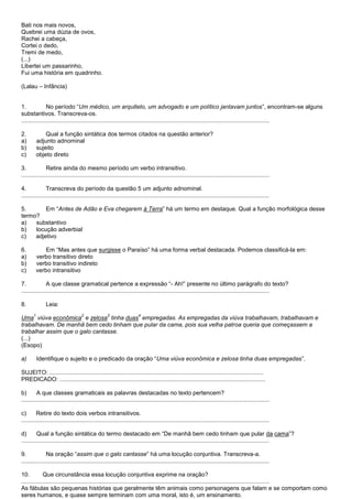 Bati nos mais novos,
Quebrei uma dúzia de ovos,
Rachei a cabeça,
Cortei o dedo,
Tremi de medo,
(...)
Libertei um passarinho,
Fui uma história em quadrinho.

(Lalau – Infância)


1.             No período ―Um médico, um arquiteto, um advogado e um político jantavam juntos‖, encontram-se alguns
substantivos. Transcreva-os.
.......................................................................................................................................................

2.             Qual a função sintática dos termos citados na questão anterior?
a)         adjunto adnominal
b)         sujeito
c)         objeto direto

3.             Retire ainda do mesmo período um verbo intransitivo.
.......................................................................................................................................................

4.             Transcreva do período da questão 5 um adjunto adnominal.
.......................................................................................................................................................

5.       Em ―Antes de Adão e Eva chegarem à Terra‖ há um termo em destaque. Qual a função morfológica desse
termo?
a)   substantivo
b)   locução adverbial
c)   adjetivo

6.             Em ―Mas antes que surgisse o Paraíso‖ há uma forma verbal destacada. Podemos classificá-la em:
a)         verbo transitivo direto
b)         verbo transitivo indireto
c)         verbo intransitivo

7.             A que classe gramatical pertence a expressão ―- Ah!‖ presente no último parágrafo do texto?
.......................................................................................................................................................

8.             Leia:
       1                            2               3                  4
Uma viúva econômica e zelosa tinha duas empregadas. As empregadas da viúva trabalhavam, trabalhavam e
trabalhavam. De manhã bem cedo tinham que pular da cama, pois sua velha patroa queria que começassem a
trabalhar assim que o galo cantasse.
(...)
(Esopo)

a)         Identifique o sujeito e o predicado da oração ―Uma viúva econômica e zelosa tinha duas empregadas‖.

SUJEITO: ..................................................................................................................................
PREDICADO: .............................................................................................................................

b)       A que classes gramaticais as palavras destacadas no texto pertencem?
.......................................................................................................................................................

c)       Retire do texto dois verbos intransitivos.
.......................................................................................................................................................

d)       Qual a função sintática do termo destacado em ―De manhã bem cedo tinham que pular da cama‖?
.......................................................................................................................................................

9.             Na oração ―assim que o galo cantasse‖ há uma locução conjuntiva. Transcreva-a.
.......................................................................................................................................................

10.          Que circunstância essa locução conjuntiva exprime na oração?
.......................................................................................................................................................
As fábulas são pequenas histórias que geralmente têm animais como personagens que falam e se comportam como
seres humanos, e quase sempre terminam com uma moral, isto é, um ensinamento.
 