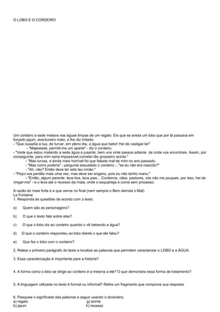 O LOBO E O CORDEIRO




Um cordeiro a sede matava nas águas limpas de um regato. Eis que se avista um lobo que por lá passava em
forçado jejum, aventureiro inato, e lhe diz irritado:
- "Que ousadia a tua, de turvar, em pleno dia, a água que bebo! Hei de castigar-te!"
        - "Majestade, permiti-me um aparte" - diz o cordeiro.
- "Vede que estou matando a sede água a jusante, bem uns vinte passos adiante de onde vos encontrais. Assim, por
conseguinte, para mim seria impossível cometer tão grosseiro acinte."
       - "Mas turvas, e ainda mais horrível foi que falaste mal de mim no ano passado.
       - "Mas como poderia" - pergunta assustado o cordeiro -, "se eu não era nascido?"
       - "Ah, não? Então deve ter sido teu irmão."
- "Peço-vos perdão mais uma vez, mas deve ser engano, pois eu não tenho mano."
       - "Então, algum parente: teus tios, teus pais... Cordeiros, cães, pastores, vós não me poupais; por isso, hei de
vingar-me" - e o leva até o recesso da mata, onde o esquarteja e come sem processo.

A razão do mais forte é a que vence no final (nem sempre o Bem derrota o Mal).
La Fontaine
1. Responda às questões de acordo com o texto.

a)   Quem são as personagens?

b)   O que o texto fala sobre elas?

c)   O que o lobo diz ao cordeiro quando o vê bebendo a água?

d)   O que o cordeiro respondeu ao lobo diante o que ele falou?

e)   Que fez o lobo com o cordeiro?

2. Releia o primeiro parágrafo do texto e localize as palavras que permitem caracterizar o LOBO e a ÁGUA.

3. Essa caracterização é importante para a história?


4. A forma como o lobo se dirige ao cordeiro é a mesma a ele? O que demonstra essa forma de tratamento?


5. A linguagem utilizada no texto é formal ou informal? Retire um fragmento que comprove sua resposta.


6. Pesquise o significado das palavras a seguir usando o dicionário.
a) regato                                   g) acinte
b) jejum                                    h) recesso
 