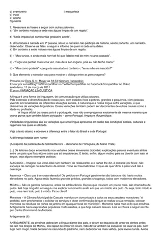 c) aventureiro                               i) esquarteja
d) inato
e) aparte
f) jusante

7. Reescreva as frases a seguir com outras palavras.
a) ―Um cordeiro matava a sede nas águas limpas de um regato‖.

b) ―Seria impossível cometer tão grosseiro acinte‖.

8. Uma fábula é narrada em 3ª pessoa, isto é, o narrador não participa da história, sendo portanto, um narrador-
observador. Observe as falas a seguir e informe de quem é cada uma delas.
a) Um cordeiro a sede matava nas águas limpas de um regato.

b) - "Mas turvas, e ainda mais horrível foi que falaste mal de mim no ano passado‖.

c) - "Peço-vos perdão mais uma vez, mas deve ser engano, pois eu não tenho mano."

d) - "Mas como poderia" - pergunta assustado o cordeiro -, "se eu não era nascido?"

9. Que elemento o narrador usa para mostrar o diálogo entre as personagens?

Postado por Dora S. N. Mayer às 18:33 Nenhum comentário:
Enviar por e-mailBlogThis!Compartilhar no TwitterCompartilhar no FacebookCompartilhar no Orkut
sexta-feira, 11 de março de 2011
6º ano - VARIAÇÃO LINGUÍSTICA

A língua é uma forma de linguagem, de comunicação que utiliza palavras.
Pela extensão e diversificação do nosso país, com estados ricos e pobres, grandes e pequenos, com pessoas
vivendo em localidades de diferentes situações sociais, é natural que a nossa língua sofra variações, a que
chamamos de variações linguísticas. Essas variações também podem ser decorrentes de outras causas como a
idade ou profissão.
       A língua oficial do nosso país é o português, mas não a empregamos exatamente da mesma maneira que
outros povos que também falam português – como Portugal, Angola e Moçambique.

Variedades linguísticas são as variações que uma língua apresenta em razão das condições sociais, culturais e
regionais nas quais é utilizada.

Veja o texto abaixo e observe a diferença entre o falar do Brasil e o de Portugal.

A diferença tratada com humor

(A respeito da publicação de Schifaizfavoire – dicionário de Português, de Mário Prata)

(...) Os leitores daqui encontrarão nos verbetes desse irreverente dicionário explicações para os eventuais atritos
entre um país que ficou rico e outro que só empobreceu. E terão, enfim, algum motivo para se divertir com isso. A
seguir, veja alguns exemplos práticos:

Autoclismo – Imagine que você está num banheiro de restaurante, e o cartaz lhe diz, à entrada: por favor, não
esqueça de carregar no autoclismo da retrete. Pode ser traumatizante. O que ele quer dizer é para você dar a
descarga.

Ascensor – Claro que é o nosso elevador! Os prédios em Portugal geralmente são baixos e não havia muitos
elevadores no país. Agora estão fazendo grandes prédios, grandes shoppings, todos com modernos elevadores.

Miúdos – São os garotos pequenos, antes da adolescência. Depois que crescem um pouco mais, são chamados de
putos. Até hoje ninguém conseguiu me explicar o momento exato em que um miúdo vira puto. Ou seja, todo miúdo é
puto, mas nem todo puto é miúdo. Ficou claro?

Monstros – A Câmara Municipal de Cascais mandou um comunicado a todos os seus perplexo moradores: ―é
proibido, sem previamente o solicitar os serviços e obter vonfirmação de que se realiza a sua remoção, colocar
monstros ou resíduos de cortes de jardins em qualquer local do município‖. Monstros nada mais é do que entulhos.
Antigamente havia expressões populares muito usadas, e que hoje caiuem desuso. Leia a crônica a seguir escrita
por Carlos Drummond de Andrade.

Antigamente (II)

ANTIGAMENTE, os pirralhos dobravam a língua diante dos pais, e se um se esquecia de arear os dentes antes
de cair nos braços de Morfeu, era capaz de entrar no couro. Não devia também se esquecer de lavar os pés, sem
tugir nem mugir. Nada de bater na cacunda do padrinho, nem dedebicar os mais velhos, pois levava tunda. Ainda
 