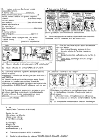 6.     Indique os tempos das formas verbais                               7- Leia esta tira, de Angeli:
destacados no texto.
A menina era(.............................) só alegria.
Era a primeira vez que iria(................................) à
cidade, vender o leite de sua querida vaquinha.
Colocou (........................................)sua melhor roupa,
um belo vestido
azul,epartiu (..................................)pela estrada com a
lata de leite na cabeça.
Ao caminhar, o
leite chacoalhava(........................................) dentro da
lata.                                                                   a)    Na tira, alguns amigos estão conversando. No 1º balão, há uma
A menina também,                                                        palavra que explica outra mencionada anteriormente.
não conseguia(......................................) parar de
pensar.                                                                 b)  Quais os adjetivos que estão acompanhando os substantivos
"Vou vender o leite e comprar ovos, uma dúzia."                         COMIDA e TAPETE, presentes no 3º e 4º quadrinhos?
"Depois, choco(..............................) os ovos
e ganho (..........................)uma dúzia de pintinhos."

.    Leia.                                                                             9. Qual das orações a seguir o termo em destaque
                                                                                       não é um aposto.
                                                                                       a)   Bem-vindo a Monteiro, a cidade do forró.
                                                                                       b)   Monteiro, interior da Paraíba, é vasta em
                                                                                       ecoturismo.
                                                                                       c)    Estejam presentes, professores, na reunião de
                                                                                       sábado.
                                                                                       d)   Gente miúda, as crianças têm uma energia
                                                                                       contagiante.

a)     Quem é o locutor do primeiro quadrinho? E o interlocutor?

b)     Qual é a função dos termos ―CASCÃO‖ e ―MÃE‖?

10. Assinale a alternativa cujo termo destacado possui a                    11. Destaque o vocativo na tira a seguir.
função de aposto.
a) Bradesco – o Banco que tem soluções para estar lado a
lado com você.
b) ―Significa que é aqui que nós moramos agora, Bruno‖.
c) Neymar é o jogador mais completo da seleção.
d) Vampiros, sanguessugas e mensaleiros surrupiaram dos
cofres públicos de 41 bilhões a 69 bilhões de reais por ano


12. Complete o fragmento a seguir com as palavras entre                       13.Destaque o complemento nominal das orações abaixo.
parênteses fazendo a concordância nominal adequada.                           a)     A habilitação de motoristas é fundamental para um
O poeta vai tirando da vida os seus poemas como                               trânsito seguro.
pássaros.......................... (desobediente) e                           b)     A educação busca a formação de jovens advogados.
................(amestrado)                                                   c)      Há pessoas que não têm uma compreensão do mundo
                                                                              atual.
                                                                              d)     As crianças têm necessidade de uma boa alimentação.


      9. Leia.
      Lagoa (Carlos Drummond de Andrade)

      Eu não vi o mar.
      Não sei se o mar é bonito,
      não sei se ele é bravo.
      O mar não me importa.

      Eu vi a lagoa.
      A lagoa, sim.
      A lagoa é grande
      e calma também. (...)

      a)     Transcreva do poema acima os adjetivos.

      b)     Qual a função sintática das palavras ―BONITO, BRAVO, GRANDE e CALMA‖?
 