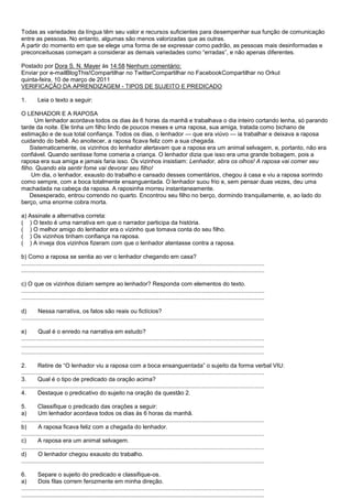 Todas as variedades da língua têm seu valor e recursos suficientes para desempenhar sua função de comunicação
entre as pessoas. No entanto, algumas são menos valorizadas que as outras.
A partir do momento em que se elege uma forma de se expressar como padrão, as pessoas mais desinformadas e
preconceituosas começam a considerar as demais variedades como ―erradas‖, e não apenas diferentes.

Postado por Dora S. N. Mayer às 14:58 Nenhum comentário:
Enviar por e-mailBlogThis!Compartilhar no TwitterCompartilhar no FacebookCompartilhar no Orkut
quinta-feira, 10 de março de 2011
VERIFICAÇÃO DA APRENDIZAGEM - TIPOS DE SUJEITO E PREDICADO

1.       Leia o texto a seguir:

O LENHADOR E A RAPOSA
      Um lenhador acordava todos os dias às 6 horas da manhã e trabalhava o dia inteiro cortando lenha, só parando
tarde da noite. Ele tinha um filho lindo de poucos meses e uma raposa, sua amiga, tratada como bichano de
estimação e de sua total confiança. Todos os dias, o lenhador — que era viúvo — ia trabalhar e deixava a raposa
cuidando do bebê. Ao anoitecer, a raposa ficava feliz com a sua chegada.
    Sistematicamente, os vizinhos do lenhador alertavam que a raposa era um animal selvagem, e, portanto, não era
confiável. Quando sentisse fome comeria a criança. O lenhador dizia que isso era uma grande bobagem, pois a
raposa era sua amiga e jamais faria isso. Os vizinhos insistiam: Lenhador, abra os olhos! A raposa vai comer seu
filho. Quando ela sentir fome vai devorar seu filho!
     Um dia, o lenhador, exausto do trabalho e cansado desses comentários, chegou à casa e viu a raposa sorrindo
como sempre, com a boca totalmente ensanguentada. O lenhador suou frio e, sem pensar duas vezes, deu uma
machadada na cabeça da raposa. A raposinha morreu instantaneamente.
    Desesperado, entrou correndo no quarto. Encontrou seu filho no berço, dormindo tranquilamente, e, ao lado do
berço, uma enorme cobra morta.

a) Assinale a alternativa correta:
( ) O texto é uma narrativa em que o narrador participa da história.
( ) O melhor amigo do lenhador era o vizinho que tomava conta do seu filho.
( ) Os vizinhos tinham confiança na raposa.
( ) A inveja dos vizinhos fizeram com que o lenhador atentasse contra a raposa.

b) Como a raposa se sentia ao ver o lenhador chegando em casa?
....................................................................................................................................................
....................................................................................................................................................

c) O que os vizinhos diziam sempre ao lenhador? Responda com elementos do texto.
....................................................................................................................................................
....................................................................................................................................................

d)        Nessa narrativa, os fatos são reais ou fictícios?
....................................................................................................................................................

e)        Qual é o enredo na narrativa em estudo?
....................................................................................................................................................
....................................................................................................................................................
....................................................................................................................................................

2.        Retire de ―O lenhador viu a raposa com a boca ensanguentada‖ o sujeito da forma verbal VIU:
....................................................................................................................................................
3.        Qual é o tipo de predicado da oração acima?
....................................................................................................................................................
4.        Destaque o predicativo do sujeito na oração da questão 2.

5.        Classifique o predicado das orações a seguir:
a)        Um lenhador acordava todos os dias às 6 horas da manhã.
....................................................................................................................................................
b)        A raposa ficava feliz com a chegada do lenhador.
....................................................................................................................................................
c)        A raposa era um animal selvagem.
....................................................................................................................................................
d)        O lenhador chegou exausto do trabalho.
....................................................................................................................................................

6.        Separe o sujeito do predicado e classifique-os.
a)        Dois filas correm ferozmente em minha direção.
....................................................................................................................................................
....................................................................................................................................................
 