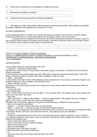 b)        Xisto e Bruzo encontraram uma hospedaria à margem do caminho.
....................................................................................................................................................
....................................................................................................................................................
c)        Mirtofredo era orgulhoso e insolente.
....................................................................................................................................................
....................................................................................................................................................
d)        Os guerreiros saíram apavorados em direção aos gigantes.
....................................................................................................................................................
....................................................................................................................................................

7.    Você agora é co-autor. Seja criativo e dê um final para a narrativa apresentada. Muita atenção na ortografia,
pontuação, caligrafia e não esqueça de ser coerente com o texto.

OS DOIS PASSARINHOS

Eu tenho dois passarinhos. Um deles vive na gaiola. Quando eu vou tratá-lo, tenho de tomar o máximo cuidado
porque ele se bate muito e eu tenho certeza de que ele, se escapar, voará e nunca mais o verei.
              O segundo dorme no espaldar da minha cama. No início do amanhecer, ele acorda e começa a cantar. Eu
abro a janela e ele sai voando e fica pelas árvores do jardim, brincando e cantando. Nunca vai para longe. Quando
eu me levanto, ponho na janela comida, água e uma banheirinha.
............................................................................................................................................................................................
............................................................................................................................................................................................
............................................................................................................................................................................................
............................................................................................................................................................................................
...................................................................................
Postado por Dora S. N. Mayer às 18:59 Um comentário:
Enviar por e-mailBlogThis!Compartilhar no TwitterCompartilhar no FacebookCompartilhar no Orkut
VERIFICAÇÃO DA APRENDIZAGEM - ORAÇÕES COORDENADAS
Texto e interpretação

UMA DAS MARIAS

Um dia, Maria chegou em casa da escola, muito triste.
— O que foi? — perguntou a mãe de Maria.
Mas Maria nem quis conversa. Foi direto para o seu quarto, pegou o seu Snoopy e se atirou na cama, onde ficou
deitada, emburrada.
A mãe de Maria foi ver se Maria estava com febre. Não estava. Perguntou se estava sentindo alguma coisa. Não
estava. Perguntou se estava com fome. Não estava. Perguntou o que era, então.
— Nada — disse Maria.
A mãe resolveu não insistir. Deixou Maria deitada na cama, abraçada com o seu Snoopy, emburrada. Quando o pai
de Maria chegou em casa do trabalho a mãe de Maria avisou:
— Melhor nem falar com ela...
Maria estava com cara de poucos amigos. Pior. Estava com cara de amigo nenhum. Na mesa do jantar, Maria de
repente falou:
— Eu não valo nada.
O pai de Maria disse:
— Em primeiro lugar, não se diz ―eu não valo nada‖. É ―eu não valho nada‖. Em segundo lugar, não é verdade.Você
valhe muito. Quer dizer, vale muito.
— Não valho.
— Mas o que é isso? — disse a mãe de Maria. — Você é a nossa querida. Todos gostam de você. A mamãe, o
papai, a vovó, os tios, as tias. Para nós, você é uma preciosidade.
Mas Maria não se convenceu. Disse que era igual a mil outras pessoas. A milhões de outras pessoas.
— Só na minha aula tem sete Marias!
— Querida... — começou a dizer a mãe. Mas o pai interrompeu.
— Maria — disse o pai — você sabe por que um diamante vale tanto dinheiro?
— Porque é raro. Um pedaço de vidro também é bonito. Mas o vidro se encontra em toda parte. Um diamante é difícil
de encontrar. Quanto mais rara é uma coisa mais ela vale. Você sabe por que o ouro vale tanto?
— Por quê?
— Porque tem pouquíssimo ouro no mundo. Se o ouro fosse como areia, a gente ia caminhar no ouro, ia rolar no
ouro, depois ia chegar em casa e lavar o ouro do corpo para não ficar suja. Agora, imagina se em todo o mundo só
existisse uma pepita de ouro.
— Ia ser a coisa mais valiosa do mundo.
— Pois é. E em todo o mundo só existe uma Maria.
— Só na minha aula são sete.
— Mas são outras Marias.
— São iguais a mim. Dois olhos, um nariz...
—Mas esta pintinha aqui nenhuma delas tem.
— É...
— Você já se deu conta que em todo mundo só existe uma você?
— Mas pai...
 
