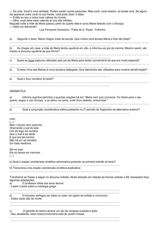 — Só uma. Você é uma raridade. Podem existir outras parecidas. Mas você, você mesmo, só existe uma. Se algum
dia aparecer outra você na sua frente, você pode dizer: é falsa.
— Então eu sou a coisa mais valiosa do mundo.
— Olha, você deve estar valendo aí uns três trilhões...
Naquela noite a mãe de Maria passou perto do quarto dela e ouviu Maria falando com o Snoopy:
— Sabe um diamante?
                         Luís Fernando Veríssimo, Folha de S. Paulo, Folhinha


a)        Segundo o texto, Maria chegou triste da escola. Que motivo teria levado Maria a ficar tão triste?
............................................................................................................................................................................................
........................................................................................................................................
b)        Ao chegar em casa, a mãe de Maria tentou ajudá-la em vão, e informou ao pai da menina. Mesmo assim, ele
insistiu e procurou ajudá-la de que forma?
............................................................................................................................................................................................
........................................................................................................................................
c)        Quais as duas palavras utilizadas pelo pai de Maria para tentar convencê-la de que era muito especial?
............................................................................................................................................................................................
........................................................................................................................................
d)        O texto Uma das Marias é uma narrativa dialogada. Que elementos são utilizados para mostrar tal afirmação?
............................................................................................................................................................................................
........................................................................................................................................
e)        Qual o foco narrativo do texto?
............................................................................................................................................................................................
.......................................................................................................................................

GRAMÁTICA

a)               Informe quantos períodos e quantas orações há em ―Maria nem quis conversa. Foi direto para o seu
quarto, pegou o seu Snoopy e se atirou na cama, onde ficou deitada, emburrada.‖
............................................................................................................................................................................................
........................................................................................................................................
b)               Qual a conjunção coordenativa aditiva presente no 2º período do fragmento da alternativa anterior?
..................................................................................................................................................................

Leia:
(...)
Mas o doutor nem examina
Chamando o pai do lado
Lhe diz logo em surdina
Que o mal é da idade
E que pra tal menina
Não há um só remédio
Em toda medicina

Ela só quer
Ela só pensa em namorar
(...)

a) Qual a oração coordenada sindética adversativa presente na primeira estrofe do texto?
....................................................................................................................................................
b) Transcreva uma oração coordenada sindética explicativa:
....................................................................................................................................................

Transforme as frases a seguir no discurso indireto. Muita atenção em relação às formas verbais e SE necessário faça
algumas adaptações.
a)               O professor disse aos seus alunos:
- Leiam o texto sobre a mitologia grega.
....................................................................................................................................................
....................................................................................................................................................
b)               O trocador esfregou as mãos no rosto, em gesto de enfado e murmurou:
- Estes caras são de morte.
....................................................................................................................................................
....................................................................................................................................................

c)                O gerente do banco arrisca um ato de corajosa ousadia e grita:
- Seu assaltante, essa nossa funcionaria está de quatro meses.
....................................................................................................................................................
....................................................................................................................................................
 