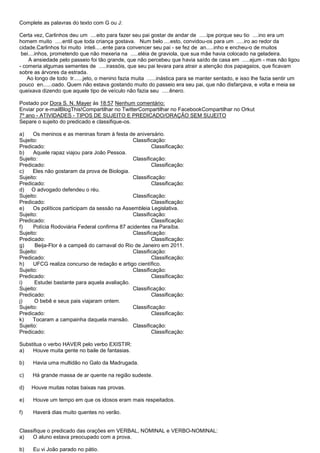 Complete as palavras do texto com G ou J:

Certa vez, Carlinhos deu um ....eito para fazer seu pai gostar de andar de .....ipe porque seu tio ....ino era um
homem muito .....entil que toda criança gostava. Num belo ....esto, convidou-os para um .....iro ao redor da
cidade.Carlinhos foi muito inteli.....ente para convencer seu pai - se fez de an.....inho e encheu-o de muitos
 bei....inhos, prometendo que não mexeria na .....eléia de graviola, que sua mãe havia colocado na geladeira.
    A ansiedade pelo passeio foi tão grande, que não percebeu que havia saído de casa em .....ejum - mas não ligou
- comeria algumas sementes de .....irassóis, que seu pai levara para atrair a atenção dos papagaios, que ficavam
sobre as árvores da estrada.
   Ao longo de todo tr......jeto, o menino fazia muita ......inástica para se manter sentado, e isso lhe fazia sentir um
pouco en......oado. Quem não estava gostando muito do passeio era seu pai, que não disfarçava, e volta e meia se
queixava dizendo que aquele tipo de veículo não fazia seu .....ênero.

Postado por Dora S. N. Mayer às 18:57 Nenhum comentário:
Enviar por e-mailBlogThis!Compartilhar no TwitterCompartilhar no FacebookCompartilhar no Orkut
7º ano - ATIVIDADES - TIPOS DE SUJEITO E PREDICADO/ORAÇÃO SEM SUJEITO
Separe o sujeito do predicado e classifique-os.

a)    Os meninos e as meninas foram à festa de aniversário.
Sujeito:                                       Classificação:
Predicado:                                             Classificação:
b)    Aquele rapaz viajou para João Pessoa.
Sujeito:                                       Classificação:
Predicado:                                             Classificação:
c)    Eles não gostaram da prova de Biologia.
Sujeito:                                       Classificação:
Predicado:                                             Classificação:
d) O advogado defendeu o réu.
Sujeito:                                       Classificação:
Predicado:                                             Classificação:
e)    Os políticos participam da sessão na Assembleia Legislativa.
Sujeito:                                       Classificação:
Predicado:                                             Classificação:
f)    Polícia Rodoviária Federal confirma 87 acidentes na Paraíba.
Sujeito:                                       Classificação:
Predicado:                                             Classificação:
g)     Beija-Flor é a campeã do carnaval do Rio de Janeiro em 2011.
Sujeito:                                       Classificação:
Predicado:                                             Classificação:
h)    UFCG realiza concurso de redação e artigo científico.
Sujeito:                                       Classificação:
Predicado:                                             Classificação:
i)     Estudei bastante para aquela avaliação.
Sujeito:                                       Classificação:
Predicado:                                             Classificação:
j)     O bebê e seus pais viajaram ontem.
Sujeito:                                       Classificação:
Predicado:                                             Classificação:
k)    Tocaram a campainha daquela mansão.
Sujeito:                                       Classificação:
Predicado:                                             Classificação:

Substitua o verbo HAVER pelo verbo EXISTIR:
a)   Houve muita gente no baile de fantasias.

b)   Havia uma multidão no Galo da Madrugada.

c)   Há grande massa de ar quente na região sudeste.

d)   Houve muitas notas baixas nas provas.

e)   Houve um tempo em que os idosos eram mais respeitados.

f)   Haverá dias muito quentes no verão.


Classifique o predicado das orações em VERBAL, NOMINAL e VERBO-NOMINAL:
a)   O aluno estava preocupado com a prova.

b)   Eu vi João parado no pátio.
 