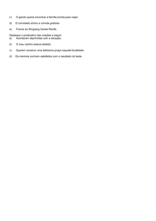 c)   O garoto queria encontrar a família pronta para viajar.

d)   O convidado achou a comida gostosa.

e)   Fomos ao Shopping Center Recife.

Destaque o predicativo das orações a seguir:
a)   Acordaram deprimidas com a situação.

b)   O meu vizinho estava abatido.

c)   Querem construir uma belíssima praça naquela localidade.

d)   Os meninos sorriram satisfeitos com o resultado do teste.
 